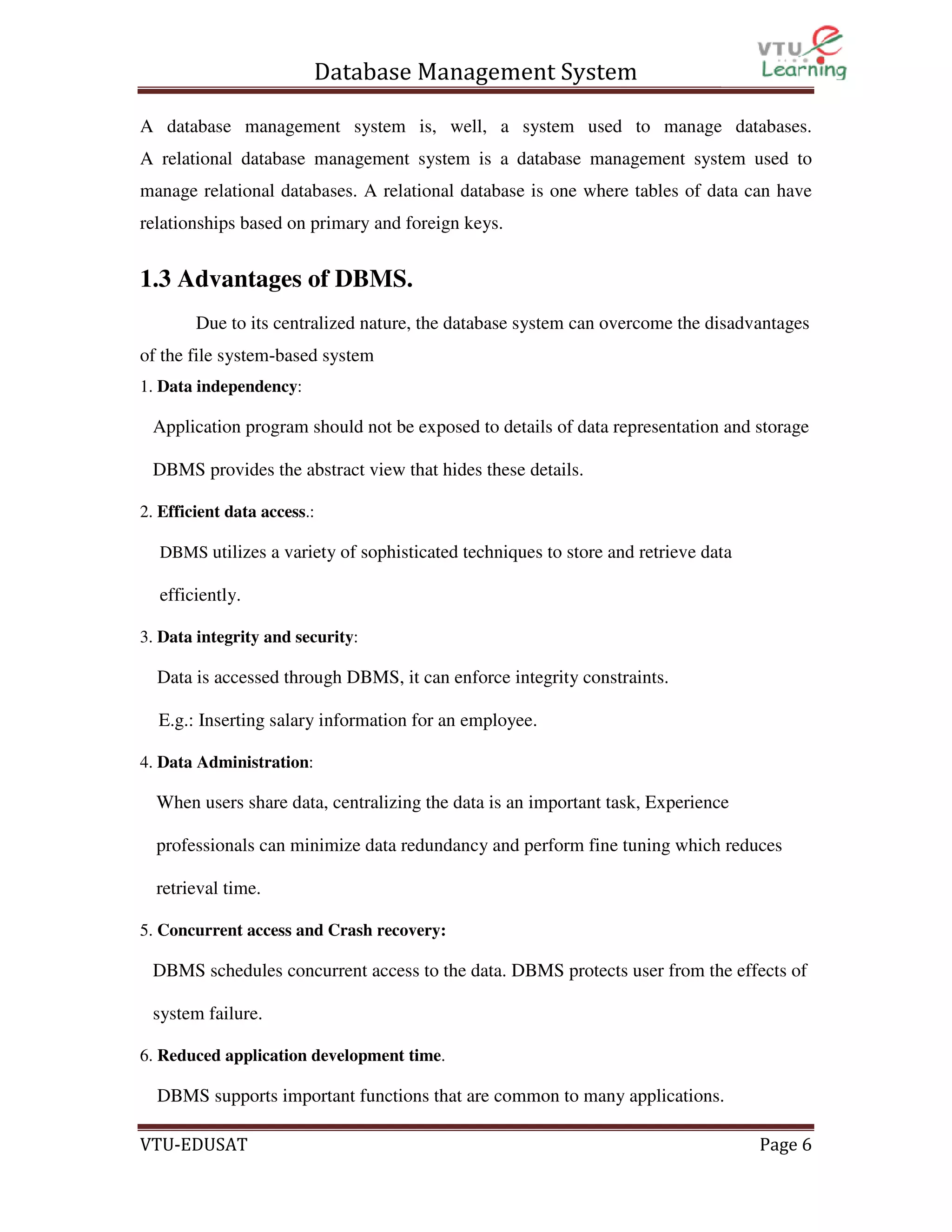 Database Management System
A database management system is, well, a system used to manage databases.
A relational database management system is a database management system used to
manage relational databases. A relational database is one where tables of data can have
relationships based on primary and foreign keys.

1.3 Advantages of DBMS.
Due to its centralized nature, the database system can overcome the disadvantages
of the file system-based system
1. Data independency:

Application program should not be exposed to details of data representation and storage
DBMS provides the abstract view that hides these details.
2. Efficient data access.:
DBMS utilizes a variety of sophisticated techniques to store and retrieve data

efficiently.
3. Data integrity and security:

Data is accessed through DBMS, it can enforce integrity constraints.
E.g.: Inserting salary information for an employee.
4. Data Administration:

When users share data, centralizing the data is an important task, Experience
professionals can minimize data redundancy and perform fine tuning which reduces
retrieval time.
5. Concurrent access and Crash recovery:

DBMS schedules concurrent access to the data. DBMS protects user from the effects of
system failure.
6. Reduced application development time.

DBMS supports important functions that are common to many applications.
VTU-EDUSAT

Page 6

 
