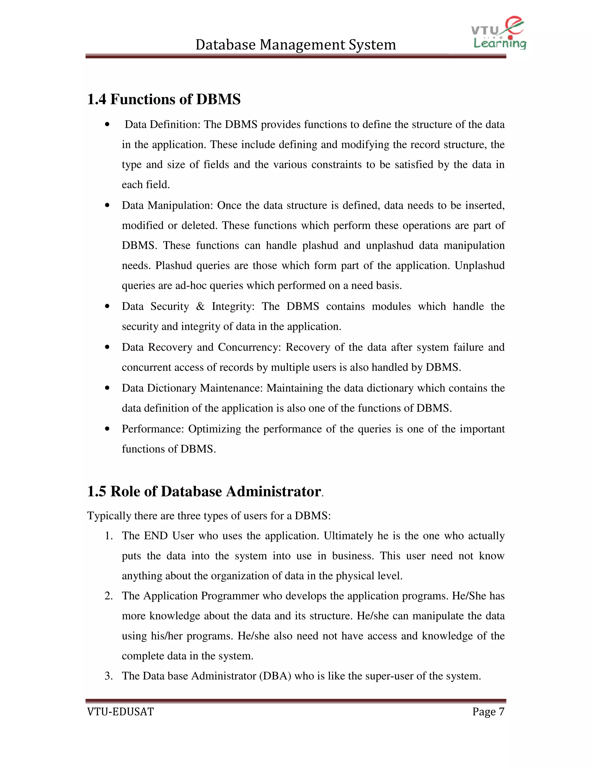 Database Management System

1.4 Functions of DBMS
•

Data Definition: The DBMS provides functions to define the structure of the data
in the application. These include defining and modifying the record structure, the
type and size of fields and the various constraints to be satisfied by the data in
each field.

•

Data Manipulation: Once the data structure is defined, data needs to be inserted,
modified or deleted. These functions which perform these operations are part of
DBMS. These functions can handle plashud and unplashud data manipulation
needs. Plashud queries are those which form part of the application. Unplashud
queries are ad-hoc queries which performed on a need basis.

•

Data Security & Integrity: The DBMS contains modules which handle the
security and integrity of data in the application.

•

Data Recovery and Concurrency: Recovery of the data after system failure and
concurrent access of records by multiple users is also handled by DBMS.

•

Data Dictionary Maintenance: Maintaining the data dictionary which contains the
data definition of the application is also one of the functions of DBMS.

•

Performance: Optimizing the performance of the queries is one of the important
functions of DBMS.

1.5 Role of Database Administrator.
Typically there are three types of users for a DBMS:
1. The END User who uses the application. Ultimately he is the one who actually
puts the data into the system into use in business. This user need not know
anything about the organization of data in the physical level.
2. The Application Programmer who develops the application programs. He/She has
more knowledge about the data and its structure. He/she can manipulate the data
using his/her programs. He/she also need not have access and knowledge of the
complete data in the system.
3. The Data base Administrator (DBA) who is like the super-user of the system.
VTU-EDUSAT

Page 7

 