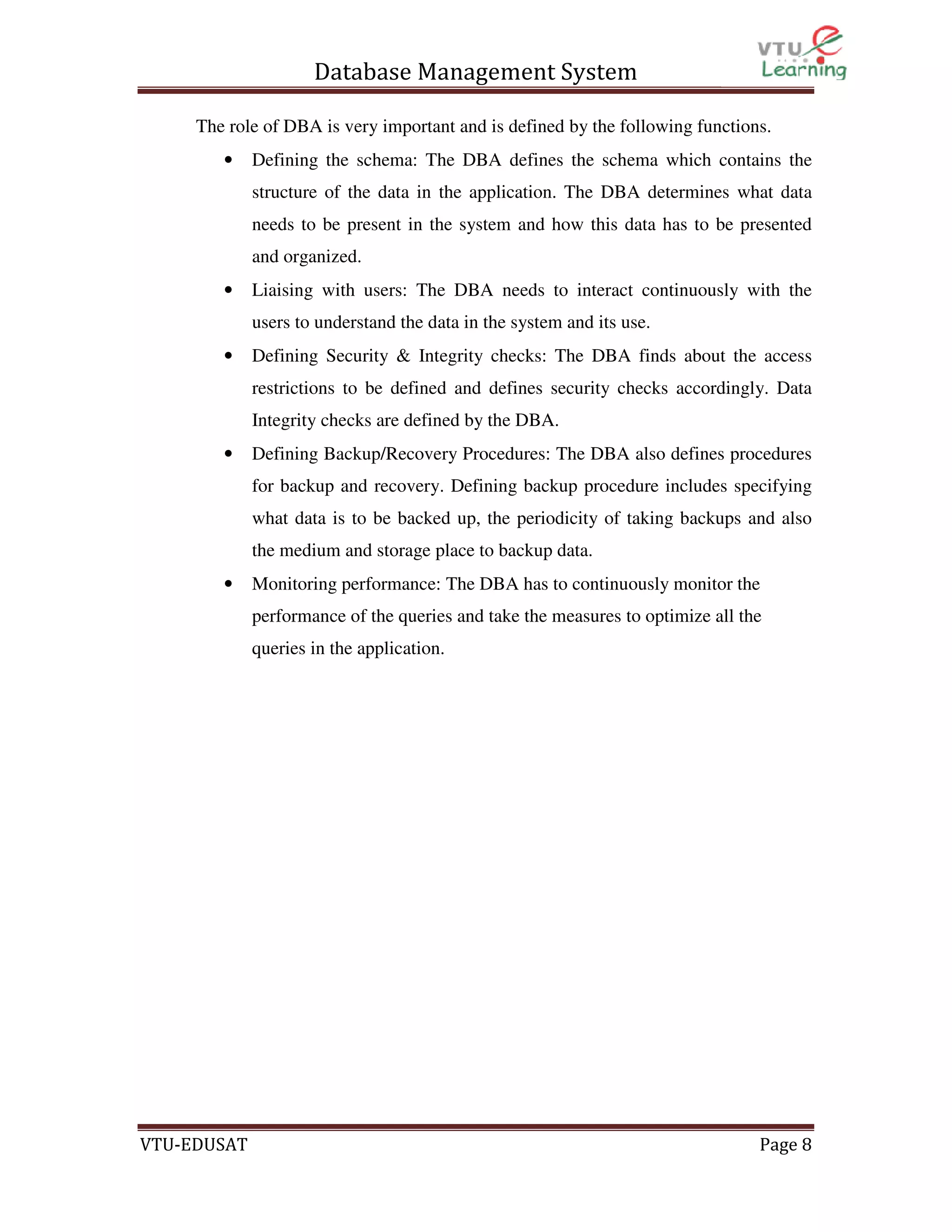 Database Management System
The role of DBA is very important and is defined by the following functions.
•

Defining the schema: The DBA defines the schema which contains the
structure of the data in the application. The DBA determines what data
needs to be present in the system and how this data has to be presented
and organized.

•

Liaising with users: The DBA needs to interact continuously with the
users to understand the data in the system and its use.

•

Defining Security & Integrity checks: The DBA finds about the access
restrictions to be defined and defines security checks accordingly. Data
Integrity checks are defined by the DBA.

•

Defining Backup/Recovery Procedures: The DBA also defines procedures
for backup and recovery. Defining backup procedure includes specifying
what data is to be backed up, the periodicity of taking backups and also
the medium and storage place to backup data.

•

Monitoring performance: The DBA has to continuously monitor the
performance of the queries and take the measures to optimize all the
queries in the application.

VTU-EDUSAT

Page 8

 