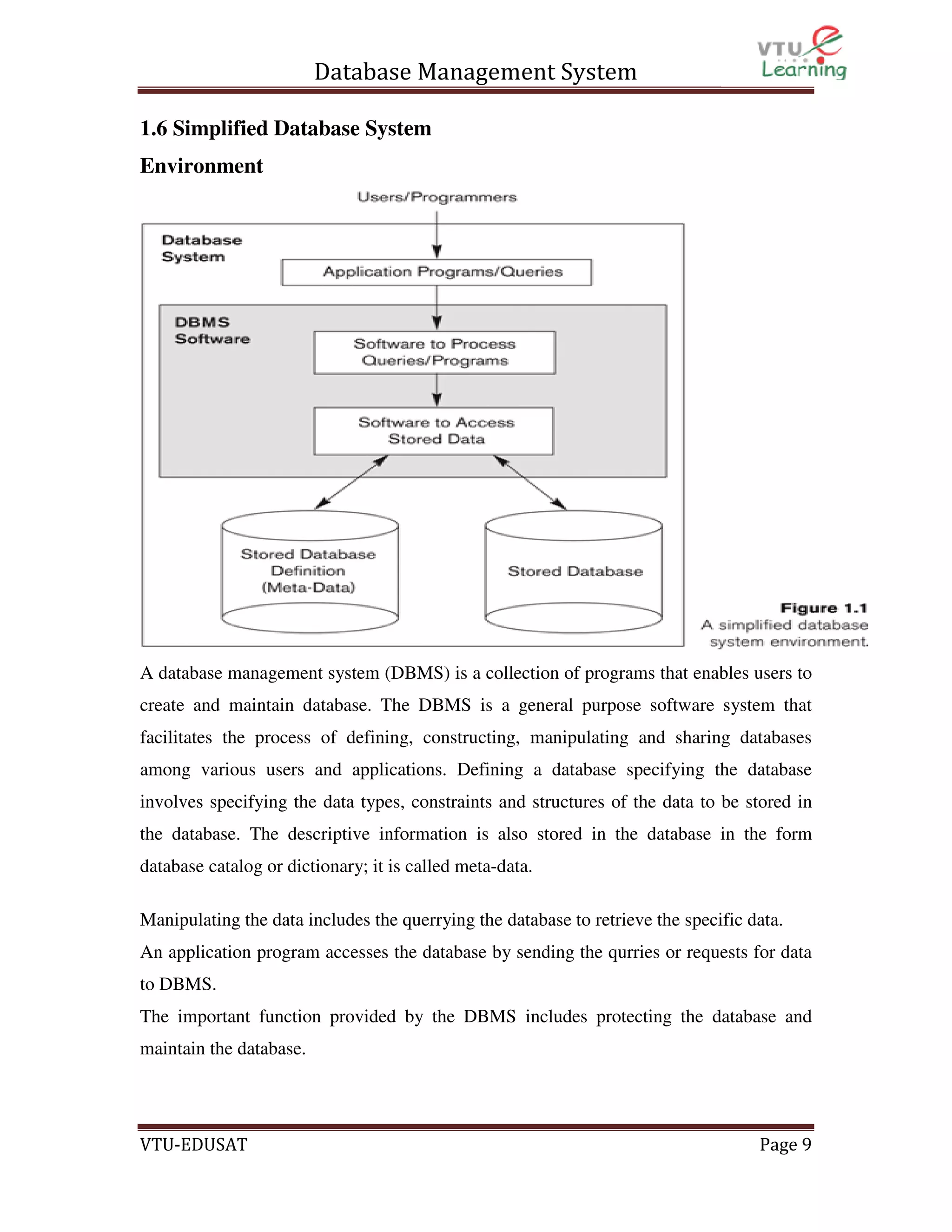 Database Management System
1.6 Simplified Database System
Environment

A database management system (DBMS) is a collection of programs that enables users to
create and maintain database. The DBMS is a general purpose software system that
facilitates the process of defining, constructing, manipulating and sharing databases
among various users and applications. Defining a database specifying the database
involves specifying the data types, constraints and structures of the data to be stored in
the database. The descriptive information is also stored in the database in the form
database catalog or dictionary; it is called meta-data.
Manipulating the data includes the querrying the database to retrieve the specific data.
An application program accesses the database by sending the qurries or requests for data
to DBMS.
The important function provided by the DBMS includes protecting the database and
maintain the database.

VTU-EDUSAT

Page 9

 