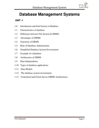 Database Management System

Database Management Systems
UNIT -1
1.0

Introduction and brief history to Database

1.1

Characteristics of database

1.2

Difference between File System & DBMS.

1.3

Advantages of DBMS

1.4

Functions of DBMS

1.5

Role of Database Administrator

1.6

Simplified Database System Environment

1.7

Example of a Database

1.8

Architecture of DBMS

1.9

Data Independence

1.10 Types of database applications
1.11 Data Models
1.12 The database system environment
1.13 Centralized and Client-Server DBMS Architectures

VTU-EDUSAT

Page 1

 