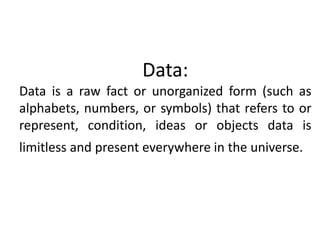 Data: 
Data is a raw fact or unorganized form (such as 
alphabets, numbers, or symbols) that refers to or 
represent, condition, ideas or objects data is 
limitless and present everywhere in the universe. 
 
