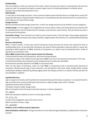 SYSTEM CRASH 
There are problems, which are external to the system, which may cause the system to stop abruptly and cause the 
system to crash. For example interruption in power supply, failure of underlying hardware or software failure. 
Examples may include operating system errors. 
DISK FAILURE: 
In early days of technology evolution, it was a common problem where hard disk drives or storage drives used to fail 
frequently. Disk failures include formation of bad sectors, unreachability to the disk, disk head crash or any other failu re, 
which destroys all or part of disk storage 
Storage Structure 
We have already described storage system here. In brief, the storage structure can be divided in various categories: 
Volatile storage: As name suggests, this storage does not survive system crashes and mostly placed very closed to CPU 
by embedding them onto the chipset itself for examples: main memory, cache memory. They are fast but can store a 
small amount of information. 
Nonvolatile storage: These memories are made to survive system crashes. They are huge in data storage capacity but 
slower in accessibility. Examples may include, hard disks, magnetic tapes, flash memory, non-volatile (battery backed up) 
RAM. 
Recovery and Atomicity 
When a system crashes, it many have several transactions being executed and various files opened for them to 
modifying data items. As we know that transactions are made of various operations, which are atomic in nature. But 
according to ACID properties of DBMS, atomicity of transactions as a whole must be maintained that is, either all 
operations are executed or none. 
When DBMS recovers from a crash it should maintain the following: 
It should check the states of all transactions, which were being executed. 
A transaction may be in the middle of some operation; DBMS must ensure the atomicity of transaction in this case. 
It should check whether the transaction can be completed now or needs to be rolled back. 
No transactions would be allowed to left DBMS in inconsistent state. 
There are two types of techniques, which can help DBMS in recovering as well as maintaining the atomicity of 
transaction: Maintaining the logs of each transaction, and writing them onto some stable storage before actually 
modifying the database. Maintaining shadow paging, where the changes are done on a volatile memory and later the 
actual database is updated. 
Log-Based Recovery 
Log is a sequence of records, which maintains the records of actions performed by a transaction. It is important that the 
logs are written prior to actual modification and stored on a stable storage media, which is failsafe. 
Log based recovery works as follows: 
The log file is kept on stable storage media 
When a transaction enters the system and starts execution, it writes a log about it 
<Tn, Start> 
When the transaction modifies an item X, it write logs as follows: 
<Tn, X, V1, V2> 
It reads Tn has changed the value of X, from V1 to V2. 
When transaction finishes, it logs: 
<Tn, commit> 
Database can be modified using two approaches: 
Deferred database modification: All logs are written on to the stable storage and database is updated when transaction 
commits. 
11 
 