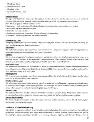 14 
 Data Logic Layer 
 Data Presentation Layer 
 Metadata Layer 
 System Operations Layer 
Data Source Layer 
This represents the different data sources that feed data into the data warehouse. The data source can be of any format 
-- plain text file, relational database, other types of database, Excel file, etc., can all act as a data source. 
Many different types of data can be a data source: 
-- such as sales data, HR data, product data, inventory data, marketing data, systems data. 
-party data, such as census data, demographics data, or survey data. 
All these data sources together form the Data Source Layer. 
Data Extraction Layer 
Data gets pulled from the data source into the data warehouse system. There is likely some minimal data cleansing, but 
there is unlikely any major data transformation. 
Staging Area 
This is where data sits prior to being scrubbed and transformed into a data warehouse / data mart. Having one common 
area makes it easier for subsequent data processing / integration. 
ETL Layer 
This is where data gains its "intelligence", as logic is applied to transform the data from a transactional nature to an 
analytical nature. This layer is also where data cleansing happens. The ETL design phase is often the most time-consuming 
phase in a data warehousing project, and an ETL tool is often used in this layer. 
Data Storage Layer 
This is where the transformed and cleansed data sit. Based on scope and functionality, 3 types of entities can be found 
here: data warehouse, data mart, and operational data store (ODS). In any given system, you may have just one of the 
three, two of the three, or all three types. 
Data Logic Layer 
This is where business rules are stored. Business rules stored here do not affect the underlying data transformation 
rules, but do affect what the report looks like. 
Data Presentation Layer 
This refers to the information that reaches the users. This can be in a form of a tabular / graphical report in a browser, 
an emailed report that gets automatically generated and sent every day, or an alert that warns users of exceptions, 
among others. Usually an tool and/or a reporting tool is used in this layer. 
Metadata Layer 
This is where information about the data stored in the data warehouse system is stored. A logical data model would be 
an example of something that's in the metadata layer. Ametadata tool is often used to manage metadata. 
System Operations Layer 
This layer includes information on how the data warehouse system operates, such as ETL job status, system 
performance, and user access history. 
Evolution of data warehousing 
In the 1990's as organizations of scale began to need more timely data about their business, they found that traditional 
information systems technology was simply too cumbersome to provide relevant data efficiently and quickly. 
Completing reporting requests could take days or weeks using antiquated reporting tools that were designed more or 
 