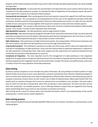property, certain fields may allow nulls which may result in staff entering incomplete property data, even when available 
and applicable. 
Required data not captured - In some cases the required data is not captured by the source systems which may be very 
important for the data warehouse purpose. For example the date of registration for the property may be not used in 
source system but it may be very important analysis purpose. 
Increased end-user demands - After satisfying some of end-users queries, requests for support from staff may increase 
rather than decrease. This is caused by an increasing awareness of the users on the capabilities and value of the data 
warehouse. Another reason for increasing demands is that once a data warehouse is online, it is often the case that the 
number of users and queries increase together with requests for answers to more and more complex queries. 
Data homogenization - The concept of data warehouse deals with similarity of data formats between different data 
sources. Thus, results in to lose of some important value of the data. 
High demand for resources - The data warehouse requires large amounts of data. 
Data ownership - Data warehousing may change the attitude of end-users to the ownership of data. Sensitive data that 
owned by one department has to be loaded in data warehouse for decision making purpose. But some time it results in 
to reluctance of that department because it may hesitate to share it with others. 
High maintenance - Data warehouses are high maintenance systems. Any reorganization· of the business processes and 
the source systems may affect the data warehouse and it results high maintenance cost. 
Long-duration projects - The building of a warehouse can take up to three years, which is why some organizations are 
reluctant in investigating in to data warehouse. Some only the historical data of a particular department is captured in 
the data warehouse resulting data marts. Data marts support only the requirements of a particular department and 
limited the functionality to that department or area only. 
Complexity of integration - The most important area for the management of a data warehouse is the integration 
capabilities. An organization must spend a significant amount of time determining how well the various different data 
warehousing tools can be integrated into the overall solution that is needed. This can be a very difficult task, as there are 
a number of tools for every operation of the data warehouse. 
Data mining 
A process used by companies to turn raw data into useful information. By using software to look for patterns in large 
batches of data, businesses can learn more about their customers and develop more effective marketing strategies as 
well as increase sales and decrease costs. Data mining depends on effective data collection and warehousing as well as 
computer processing. Grocery stores are well -known users of data mining techniques. Many supermarkets offer free 
loyalty cards to customers that give them access to reduced prices not available to non-members. The cards make it 
easy for stores to track who is buying what, when they are buying it, and at what price. The stores can then use this 
data, after analyzing it, for multiple purposes, such as offering customers coupons that are targeted to their buying 
habits and deciding when to put items on sale and when to sell them at full price. 
Data mining can be a cause for concern when only selected information, which is not representative of the overall 
sample group, is used to prove a certain hypothesis. 
Data mining process 
Cross-Industry Standard Process for Data Mining (CRISP-DM) consists of six phases intended as a cyclical process as the 
following figure: 
16 
 