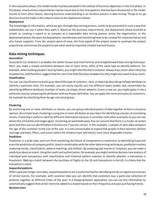 In the evaluation phase, the model results must be evaluated in the context of business objectives in the first phase. In 
this phase, new business requirements may be raised due to the new patterns that has been discovered in the model 
results or from other factors. Gaining business understanding is an iterative process in data mining. The go or no -go 
decision must be made in this step to move to the deployment phase. 
Deployment 
The knowledge or information, which we gain through data mining process, needs to be presented in such a way that 
stakeholders can use it when they want it. Based on the business requirements, the deployment phase could be as 
simple as creating a report or as complex as a repeatable data mining process across the organization. In the 
deployment phase, the plans for deployment, maintenance and monitoring have to be created for implementation and 
also future supports. From the project point of view, the final report of the project needs to summary the project 
experiences and review the project to see what need to improved created learned lessons. 
Data mining techniques 
Association 
Association (or relation) is probably the better known and most familiar and straightforward data mining technique. 
Here, you make a simple correlation between two or more items, often of the same type to identify patterns. For 
example, when tracking people's buying habits, you might identify that a customer always buys cream when they buy 
strawberries, and therefore suggest that the next time that they buy strawberries they might also want to buy cream. 
Classification 
You can use classification to build up an idea of the type of customer, item, or object by describing multiple attributes to 
identify a particular class. For example, you can easily classify cars into different types (sedan, 4x4, convertible) by 
identifying different attributes (number of seats, car shape, driven wheels). Given a new car, you might apply it into a 
particular class by comparing the attributes with our known definition. You can apply the same principles to customers, 
for example by classifying them by age and social group. 
Clustering 
By examining one or more attributes or classes, you can group individual pieces of data together to form a structure 
opinion. At a simple level, clustering is using one or more attributes as your basis for identifying a cluster of correlating 
results. Clustering is useful to identify different information because it correlates with other examples so you can see 
where the similarities and ranges agree. Clustering can work both ways. You can assume that there is a cluster at certain 
point and then use our identification criteria to see if you are correct. In this example, a sample of sales data compares 
the age of the customer to the size of the sale. It is not unreasonable to expect that people in their twenties (before 
marriage and kids), fifties, and sixties (when the children have left home), have more disposable income. 
Prediction 
Prediction is a wide topic and runs from predicting the failure of components or machinery, to identifying fraud and 
even the prediction of company profits. Used in combination with the other data mining techniques, prediction involves 
analyzing trends, classification, pattern matching, and relation. By analyzing past events or instances, you can make a 
prediction about an event. Using the credit card authorization, for example, you might combine decision tree analysis of 
individual past transactions with classification and historical pattern matches to identify whether a transaction is 
fraudulent. Making a match between the purchase of flights to the US and transactions in the US, it is likely that the 
transaction is valid. 
Sequential patterns 
Often used over longer-term data, sequential patterns are a useful method for identifying trends, or regular occurrences 
of similar events. For example, with customer data you can identify that customers buy a particular collection of 
products together at different times of the year. In a shopping basket application, you can use this information to 
automatically suggest that certain items be added to a basket based on their frequency and past purchasing history. 
Decision trees 
18 
 