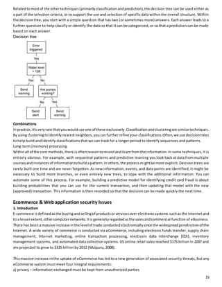 Related to most of the other techniques (primarily classification and prediction), the decision tree can be used either as 
a part of the selection criteria, or to support the use and selection of specific data within the overall structure. Within 
the decision tree, you start with a simple question that has two (or sometimes more) answers. Each answer leads to a 
further question to help classify or identify the data so that it can be categorized, or so that a prediction can be made 
based on each answer. 
Decision tree 
Combinations 
In practice, it's very rare that you would use one of these exclusively. Classification and clustering are similar techniques. 
By using clustering to identify nearest neighbors, you can further refine your classifications. Often, we use decision trees 
to help build and identify classifications that we can track for a longer period to identify sequences and patterns. 
Long-term (memory) processing 
Within all of the core methods, there is often reason to record and learn from the information. In some techniques, it is 
entirely obvious. For example, with sequential patterns and predictive learning you look back at data from multiple 
sources and instances of information to build a pattern. In others, the process might be more explicit. Decision trees are 
rarely built one time and are never forgotten. As new information, events, and data points are identified, it might be 
necessary to build more branches, or even entirely new trees, to cope with the additional information. You can 
automate some of this process. For example, building a predictive model for identifying credit card fraud is about 
building probabilities that you can use for the current transaction, and then updating that model with the new 
(approved) transaction. This information is then recorded so that the decision can be made quickly the next time. 
Ecommerce & Web application security Issues 
1. Introduction 
E-commerce is defined as the buying and selling of products or services over electronic systems such as the Internet and 
to a lesser extent, other computer networks. It is generally regarded as the sales and commercial function of eBusiness. 
There has been a massive increase in the level of trade conducted electronically since the widespread penetration of the 
Internet. A wide variety of commerce is conducted via eCommerce, including electronic funds transfer, supply chain 
management, Internet marketing, online transaction processing, electronic data interchange (EDI), inventory 
management systems, and automated data collection systems. US online retail sales reached $175 billion in 2007 and 
are projected to grow to $335 billion by 2012 (Mulpuru, 2008). 
This massive increase in the uptake of eCommerce has led to a new generation of associated security threats, but any 
eCommerce system must meet four integral requirements: 
a) privacy – information exchanged must be kept from unauthorized parties 
19 
 