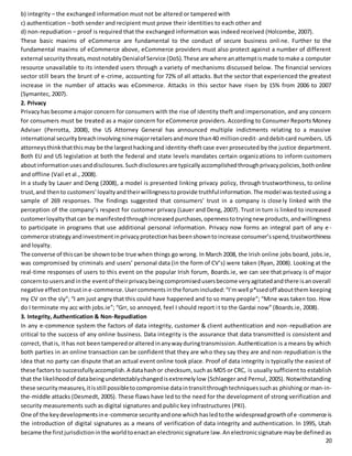 b) integrity – the exchanged information must not be altered or tampered with 
c) authentication – both sender and recipient must prove their identities to each other and 
d) non-repudiation – proof is required that the exchanged information was indeed received (Holcombe, 2007). 
These basic maxims of eCommerce are fundamental to the conduct of secure business onli ne. Further to the 
fundamental maxims of eCommerce above, eCommerce providers must also protect against a number of different 
external security threats, most notably Denial of Service (DoS). These are where an attempt is made to make a computer 
resource unavailable to its intended users through a variety of mechanisms discussed below. The financial services 
sector still bears the brunt of e-crime, accounting for 72% of all attacks. But the sector that experienced the greatest 
increase in the number of attacks was eCommerce. Attacks in this sector have risen by 15% from 2006 to 2007 
(Symantec, 2007). 
2. Privacy 
Privacy has become a major concern for consumers with the rise of identity theft and impersonation, and any concern 
for consumers must be treated as a major concern for eCommerce providers. According to Consumer Reports Money 
Adviser (Perrotta, 2008), the US Attorney General has announced multiple indictments relating to a massive 
international security breach involving nine major retailers and more than 40 million credit- and debit-card numbers. US 
attorneys think that this may be the largest hacking and identity-theft case ever prosecuted by the justice department. 
Both EU and US legislation at both the federal and state levels mandates certain organizations to inform customers 
about information uses and disclosures. Such disclosures are typically accomplished through privacy policies, both online 
and offline (Vail et al., 2008). 
In a study by Lauer and Deng (2008), a model is presented linking privacy policy, through trustworthiness, to online 
trust, and then to customers’ loyalty and their willingness to provide truthful information. The model was tested using a 
sample of 269 responses. The findings suggested that consumers’ trust in a company is close ly linked with the 
perception of the company’s respect for customer privacy (Lauer and Deng, 2007). Trust in turn is linked to increased 
customer loyalty that can be manifested through increased purchases, openness to trying new products, and willingness 
to participate in programs that use additional personal information. Privacy now forms an integral part of any e - 
commerce strategy and investment in privacy protection has been shown to increase consumer’s spend, trustworthiness 
and loyalty. 
The converse of this can be shown to be true when things go wrong. In March 2008, the Irish online jobs board, jobs.ie, 
was compromised by criminals and users’ personal data (in the form of CV’s) were taken (Ryan, 2008). Looking at the 
real-time responses of users to this event on the popular Irish forum, Boards.ie, we can see that privacy is of major 
concern to users and in the event of their privacy being compromised users become very agitated and there is an overall 
negative effect on trust in e-commerce. User comments in the forum included: “I’m well p*ssed off about them keeping 
my CV on the sly”; “I am just angry that this could have happened and to so many people”; “Mine was taken too. How 
do I terminate my acc with jobs.ie”; “Grr, so annoyed, feel I should report i t to the Gardai now” (Boards.ie, 2008). 
3. Integrity, Authentication & Non-Repudiation 
In any e-commence system the factors of data integrity, customer & client authentication and non-repudiation are 
critical to the success of any online business. Data integrity is the assurance that data transmitted is consistent and 
correct, that is, it has not been tampered or altered in any way during transmission. Authentication is a means by which 
both parties in an online transaction can be confident that they are who they say they are and non-repudiation is the 
idea that no party can dispute that an actual event online took place. Proof of data integrity is typically the easiest of 
these factors to successfully accomplish. A data hash or checksum, such as MD5 or CRC, is usually sufficient to establish 
that the likelihood of data being undetectably changed is extremely low (Schlaeger and Pernul, 2005). Notwithstanding 
these security measures, it is still possible to compromise data in transit through techniques such as phishing or man-in-the- 
middle attacks (Desmedt, 2005). These flaws have led to the need for the development of strong verification and 
security measurements such as digital signatures and public key infrastructures (PKI). 
One of the key developments in e-commerce security and one which has led to the widespread growth of e-commerce is 
the introduction of digital signatures as a means of verification of data integrity and authentication. In 1995, Utah 
became the first jurisdiction in the world to enact an electronic signature law. An electronic signature may be defined as 
20 
 