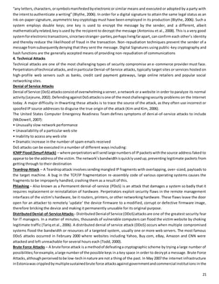 “any letters, characters, or symbols manifested by electronic or similar means and executed or adopted by a party with 
the intent to authenticate a writing” (Blythe, 2006). In order for a digital signature to attain the same legal status as an 
ink-on-paper signature, asymmetric key cryptology must have been employed in its production (Blythe, 2006). Such a 
system employs double keys; one key is used to encrypt the message by the sender, and a different, albeit 
mathematically related, key is used by the recipient to decrypt the message (Antoniou et al., 2008). This is a very good 
system for electronic transactions, since two stranger-parties, perhaps living far apart, can confirm each other’s identity 
and thereby reduce the likelihood of fraud in the transaction. Non-repudiation techniques prevent the sender of a 
message from subsequently denying that they sent the message. Digital Signatures using public-key cryptography and 
hash functions are the generally accepted means of providing non-repudiation of communications 
4. Technical Attacks 
Technical attacks are one of the most challenging types of security compromise an e -commerce provider must face. 
Perpetrators of technical attacks, and in particular Denial-of-Service attacks, typically target sites or services hosted on 
high-profile web servers such as banks, credit card payment gateways, large online retailers and popular social 
networking sites. 
Denial of Service Attacks 
Denial of Service (DoS) attacks consist of overwhelming a server, a network or a website in order to paralyze its normal 
activity (Lejeune, 2002). Defending against DoS attacks is one of the most challenging security problems on the Internet 
today. A major difficulty in thwarting these attacks is to trace the source of the attack, as they often use incorrect or 
spoofed IP source addresses to disguise the true origin of the attack (Kim and Kim, 2006). 
The United States Computer Emergency Readiness Team defines symptoms of deni al-of-service attacks to include 
(McDowell, 2007): 
• Unusually slow network performance 
• Unavailability of a particular web site 
• Inability to access any web site 
• Dramatic increase in the number of spam emails received 
DoS attacks can be executed in a number of different ways including: 
ICMP Flood (Smurf Attack) – where perpetrators will send large numbers of IP packets with the source address faked to 
appear to be the address of the victim. The network’s bandwidth is quick ly used up, preventing legitimate packets from 
getting through to their destination 
Teardrop Attack – A Teardrop attack involves sending mangled IP fragments with overlapping, over-sized, payloads to 
the target machine. A bug in the TCP/IP fragmentation re-assembly code of various operating systems causes the 
fragments to be improperly handled, crashing them as a result of this. 
Phlashing – Also known as a Permanent denial-of-service (PDoS) is an attack that damages a system so badly that it 
requires replacement or reinstallation of hardware. Perpetrators exploit security flaws in the remote management 
interfaces of the victim’s hardware, be it routers, printers, or other networking hardware. These flaws leave the door 
open for an attacker to remotely ‘update’ the device firmware to a modified, corrupt or defective firmware image, 
therefore bricking the device and making it permanently unusable for its original purpose. 
Distributed Denial-of-Service Attacks - Distributed Denial of Service (DDoS) attacks are one of the greatest security fear 
for IT managers. In a matter of minutes, thousands of vulnerable computers can flood the victim website by choking 
legitimate traffic (Tariq et al., 2006). A distributed denial of service attack (DDoS) occurs when multiple compromised 
systems flood the bandwidth or resources of a targeted system, usually one or more web servers. The most famous 
DDoS attacks occurred in February 2000 where websites including Yahoo, Buy.com, eBay, Amazon and CNN were 
attacked and left unreachable for several hours each (Todd, 2000). 
Brute Force Attacks – A brute force attack is a method of defeating a cryptographic scheme by trying a large number of 
possibilities; for example, a large number of the possible keys in a key space in order to decrypt a message. Brute Force 
Attacks, although perceived to be low-tech in nature are not a thing of the past. In May 2007 the internet infrastructure 
in Estonia was crippled by multiple sustained brute force attacks against government and commercial institut ions in the 
21 
 