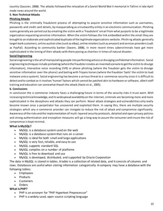 country (Sausner, 2008). The attacks followed the relocation of a Soviet World War II memorial in Tallinn in late April 
made news around the world. 
5. Non-Technical Attacks 
Phishing Attacks 
Phishing is the criminally fraudulent process of attempting to acquire sensitive information such as usernames, 
passwords and credit card details, by masquerading as a trustworthy entity in an electronic communication. Phishing 
scams generally are carried out by emailing the victim with a ‘fraudulent’ email from what purports to be a legitimate 
organization requesting sensitive information. When the victim follows the link embedded within the email they are 
brought to an elaborate and sophisticated duplicate of the legitimate organizations website. Phishi ng attacks generally 
target bank customers, online auction sites (such as eBay), online retailers (such as amazon) and services providers (such 
as PayPal). According to community banker (Swann, 2008), in more recent times cybercriminals have got more 
sophisticated in the timing of their attacks with them posing as charities in times of natural disaster. 
Social Engineering 
Social engineering is the art of manipulating people into performing actions or divulging confidential information. Social 
engineering techniques include pretexting (where the fraudster creates an invented scenario to get the victim to divulge 
information), Interactive voice recording (IVR) or phone phishing (where the fraudster gets the victim to divulge 
sensitive information over the phone) and baiting with Trojans horses (where the fraudster ‘baits’ the victim to load 
malware unto a system). Social engineering has become a serious threat to e-commerce security since it is difficult to 
detect and to combat as it involves ‘human’ factors which cannot be patched akin to hardware or software, albeit staff 
training and education can somewhat thwart the attack (Hasle et al., 2005). 
6. Conclusions 
In conclusion the e-commerce industry faces a challenging future in terms of the security risks it must avert. With 
increasing technical knowledge, and its widespread availability on the internet, criminals are becoming more and more 
sophisticated in the deceptions and attacks they can perform. Novel attack strategies and vulnerabilities only really 
become known once a perpetrator has uncovered and exploited them. In saying this, there are multiple security 
strategies which any e-commerce provider can instigate to reduce the risk of attack and compromise significantly. 
Awareness of the risks and the implementation of multi-layered security protocols, detailed and open privacy policies 
and strong authentication and encryption measures will go a long way to assure the consumer and insure the risk of 
compromise is kept minimal. 
What is MySQL? 
22 
 MySQL is a database system used on the web 
 MySQL is a database system that runs on a server 
 MySQL is ideal for both small and large applications 
 MySQL is very fast, reliable, and easy to use 
 MySQL supports standard SQL 
 MySQL compiles on a number of platforms 
 MySQL is free to download and use 
 MySQL is developed, distributed, and supported by Oracle Corporation 
The data in MySQL is stored in tables. A table is a collection of related data, and it consists of columns and 
rows. Databases are useful when storing information categorically. A company may have a database with the 
following tables: 
 Employees 
 Products 
 Customers 
 Orders 
What is PHP? 
 PHP is an acronym for "PHP Hypertext Preprocessor" 
 PHP is a widely-used, open source scripting language 
 
