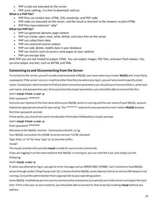 23 
 PHP scripts are executed on the server 
 PHP costs nothing, it is free to download and use 
What is a PHP File? 
 PHP files can contain text, HTML, CSS, JavaScript, and PHP code 
 PHP code are executed on the server, and the result is returned to the browser as plain HTML 
 PHP files have extension ".php" 
What Can PHP Do? 
 PHP can generate dynamic page content 
 PHP can create, open, read, write, delete, and close files on the server 
 PHP can collect form data 
 PHP can send and receive cookies 
 PHP can add, delete, modify data in your database 
 PHP can restrict users to access some pages on your website 
 PHP can encrypt data 
With PHP you are not limited to output HTML. You can output images, PDF files, and even Flash movies. You 
can also output any text, such as XHTML and XML. 
Connecting to and Disconnecting from the Server 
To connect to the server, you will usually need to provide a MySQL user name when you invoke MySQL and, most likely, 
a password. If the server runs on a machine other than the one where you log in, you will also need to specify a host 
name. Contact your administrator to find out what connection parameters you should use to connect (that is, what host, 
user name, and password to use). Once you know the proper parameters, you should be able to connect like this: 
shell> mysql -h host -u user -p 
Enter password: ******** 
host and user represent the host name where your MySQL server is running and the user name of your MySQL account. 
Substitute appropriate values for your setup. The ******** represents your password; enter it when MySQL displays 
the Enter password: prompt. 
If that works, you should see some introductory information followed by a mysql> prompt: 
shell> mysql -h host -u user -p 
Enter password: ******** 
Welcome to the MySQL monitor. Commands end with ; or g. 
Your MySQL connection id is 25338 to server version: 5.0.96-standard 
Type 'help;' or 'h' for help. Type 'c' to clear the buffer. 
mysql> 
The mysql> prompt tells you that mysql is ready for you to enter commands. 
If you are logging in on the same machine that MySQL is running on, you can omit the host, and simply use the 
following: 
shell> mysql -u user -p 
If, when you attempt to log in, you get an error message such as ERROR 2002 (HY000): Can't connect to local MySQL 
server through socket '/tmp/mysql.sock' (2), it means that the MySQL server daemon (Unix) or service (Windows) is not 
running. Consult the administrator that is appropriate to your operating system. 
Some MySQL installations permit users to connect as the anonymous (unnamed) user to the server running on the local 
host. If this is the case on your machine, you should be able to connect to that server by invoking mysql without any 
options: 
 