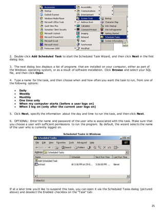2. Double-click Add Scheduled Task to start the Scheduled Task Wizard, and then click Next in the first 
dialog box. 
25 
3. The next dialog box displays a list of programs that are installed on your computer, either as part of 
the Windows operating system, or as a result of software installation. Click Browse and select your SQL 
file, and then click Open. 
4. Type a name for the task, and then choose when and how often you want the task to run, from one of 
the following options: 
 Daily 
 Weekly 
 Monthly 
 One time only 
 When my computer starts (before a user logs on) 
 When I log on (only after the current user logs on) 
5. Click Next, specify the information about the day and time to run the task, and then click Next. 
6. OPTIONAL: Enter the name and password of the user who is associated with this task. Make sure that 
you choose a user with sufficient permissions to run the program. By default, the wizard selects the name 
of the user who is currently logged on. 
Scheduled Tasks in Windows 
If at a later time you’d like to suspend this task, you c an open it via the Scheduled Tasks dialog (pictured 
above) and deselec t the Enabled c hec kbox on the “Task” tab: 
 