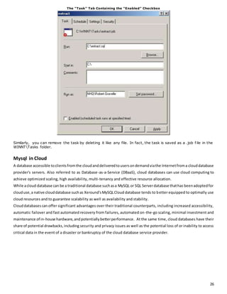 26 
The “Task” Tab Containing the “Enabled” Checkbox 
Similarly, you can remove the task by deleting it like any file. In fact, the task is saved as a .job f ile in the 
WINNTTasks folder. 
Mysql in Cloud 
A database accessible to clients from the cloud and delivered to users on demand via the Internet from a cloud database 
provider's servers. Also referred to as Database-as-a-Service (DBaaS), cloud databases can use cloud computing to 
achieve optimized scaling, high availability, multi-tenancy and effective resource allocation. 
While a cloud database can be a traditional database such as a MySQL or SQL Server database that has been adopted for 
cloud use, a native cloud database such as Xeround's MySQL Cloud database tends to better equipped to optimally use 
cloud resources and to guarantee scalability as well as availability and stability. 
Cloud databases can offer significant advantages over their traditional counterparts, including increased accessibility, 
automatic failover and fast automated recovery from failures, automated on-the-go scaling, minimal investment and 
maintenance of in-house hardware, and potentially better performance. At the same time, cloud databases have their 
share of potential drawbacks, including security and privacy issues as well as the potential loss of or inability to access 
critical data in the event of a disaster or bankruptcy of the cloud database service provider. 
