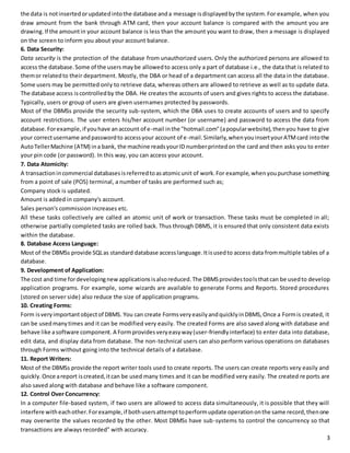 the data is not inserted or updated into the database and a message is displayed by the system. For example, when you 
draw amount from the bank through ATM card, then your account balance is compared with the amount you are 
drawing. If the amount in your account balance is less than the amount you want to draw, then a message is displayed 
on the screen to inform you about your account balance. 
6. Data Security: 
Data security is the protection of the database from unauthorized users. Only the authorized persons are allowed to 
access the database. Some of the users may be allowed to access only a part of database i.e., the data that is related to 
them or related to their department. Mostly, the DBA or head of a department can access all the data in the database. 
Some users may be permitted only to retrieve data, whereas others are allowed to retrieve as well as to update data. 
The database access is controlled by the DBA. He creates the accounts of users and gives rights to access the database. 
Typically, users or group of users are given usernames protected by passwords. 
Most of the DBMSs provide the security sub-system, which the DBA uses to create accounts of users and to specify 
account restrictions. The user enters his/her account number (or username) and password to access the data from 
database. For example, if you have an account of e-mail in the "hotmail.com" (a popular website), then you have to give 
your correct username and password to access your account of e-mail. Similarly, when you insert your ATM card into the 
Auto Teller Machine (ATM) in a bank, the machine reads your ID number printed on the card and then asks you to enter 
your pin code (or password). In this way, you can access your account. 
7. Data Atomicity: 
A transaction in commercial databases is referred to as atomic unit of work. For example, when you purchase something 
from a point of sale (POS) terminal, a number of tasks are performed such as; 
Company stock is updated. 
Amount is added in company's account. 
Sales person's commission increases etc. 
All these tasks collectively are called an atomic unit of work or transaction. These tasks must be completed in all; 
otherwise partially completed tasks are rolled back. Thus through DBMS, it is ensured that only consistent data exists 
within the database. 
8. Database Access Language: 
Most of the DBMSs provide SQL as standard database access language. It is used to access data from multiple tables of a 
database. 
9. Development of Application: 
The cost and time for developing new applications is also reduced. The DBMS provides tools that can be used to develop 
application programs. For example, some wizards are available to generate Forms and Reports. Stored procedures 
(stored on server side) also reduce the size of application programs. 
10. Creating Forms: 
Form is very important object of DBMS. You can create Forms very easily and quickly in DBMS, Once a Form is created, it 
can be used many times and it can be modified very easily. The created Forms are also saved along with database and 
behave like a software component. A Form provides very easy way (user-friendly interface) to enter data into database, 
edit data, and display data from database. The non-technical users can also perform various operations on databases 
through Forms without going into the technical details of a database. 
11. Report Writers: 
Most of the DBMSs provide the report writer tools used to create reports. The users can create reports very easily and 
quickly. Once a report is created, it can be used many times and it can be modified very easily. The created re ports are 
also saved along with database and behave like a software component. 
12. Control Over Concurrency: 
In a computer file-based system, if two users are allowed to access data simultaneously, it is possible that they will 
interfere with each other. For example, if both users attempt to perform update operation on the same record, then one 
may overwrite the values recorded by the other. Most DBMSs have sub-systems to control the concurrency so that 
transactions are always recorded" with accuracy. 
3 
 