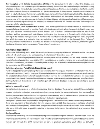 The Conceptual Level (Holistic Representation of Data) : The conceptual level tells you how the database was 
structured logically. This level tells you about the relationship between the data members of your database, exactly 
what data is stored in it and what a user will need to use the database. This level does not concern itself with how this 
logical structure will actually be implemented. It’s actually an overview of your database. The conceptual level acts as 
a sort of a buffer between the internal level and the external level. It helps hide the complexity of the database and 
hides how the data is physically stored in it. The database administrator will have to be conversant with this layer, 
because most of his operations are carried out on it. Only a database administrator is allowed to modify or structure 
this level. It provides a global view of the database, as well as the hardware and software necessary for running it – all 
important info for a database admin. 
The External Level (User Representation of Data) : This is the uppermost level in the database. It implements the 
concept of abstraction as much as possible. This level is also known as the view level because it deals with how a user 
views your database. The external level is what allows a user to access a customized version of the data in your 
database. Multiple users can work on a database on the same time because of it. The external level also hides the 
working of the database from your users. It maintains the security of the database by giving users access only to the 
data which they need at a particular time. Any data that is not needed will not be displayed. Three “schemas” 
(internal, conceptual and external) show how the database is internally and externally structured, and so this type of 
database architecture is also known as the “three -schema” architecture. 
Functional dependency 
A functional dependency occurs when one attribute in a relation uniquely determines another attribute. This can be 
written A -> B which would be the same as stating "B is functionally dependent upon A." 
Examples: In a table listing employee characteristic including Social Security Number (SSN) and name, it can be said that 
name is functionally dependent upon SSN (or SSN -> name) because an employee's name can be uniquely determined 
from their SSN. However, the reverse statement (name -> SSN) is not true because more than one employee can have 
the same name but different SSNs. 
Definition - What does Functional Dependency mean? 
Functional dependency is a relationship that exists when one attribute uniquely determines another att ribute. If R is a 
relation with attributes X and Y, a functional dependency between the attributes is represented as X->Y, which specifies 
Y is functionally dependent on X. Here X is a determinant set and Y is a dependent attribute. Each value of X is associated 
precisely with one Y value. Functional dependency in a database serves as a constraint between two sets of attributes. 
Defining functional dependency is an important part of relational database design and contributes to aspect 
normalization. 
What is Normalization? 
Normalization is the process of efficiently organizing data in a database. There are two goals of the normalization 
process: eliminating redundant (unwanted) data (for example, storing the same data in more than one table) and 
ensuring dependencies make sense (only storing related data in a table). Both of these are worthy goals as they reduce 
the amount of space a database consumes and ensure that data is logically stored. 
Techopedia - Normalization is the process of reorganizing data in a database so that it meets two basic requirements: (1) 
There is no redundancy of data (all data is stored in only one place), and (2) data dependencies are logical (all related 
data items are stored together). Normalization is important for many reasons, but chiefly because it allows databases to 
take up as little disk space as possible, resulting in increased performance. Normalization is also known as data 
normalization. 
The Normal Forms 
The database community has developed a series of guidelines for ensuring that databases are normalized. These are 
referred to as normal forms and are numbered from one (the lowest form of normalization, referred to as first normal 
form or 1NF) through five (fifth normal form or 5NF). In practical applications, you'll of ten see 1NF , 2NF , 
5 
 