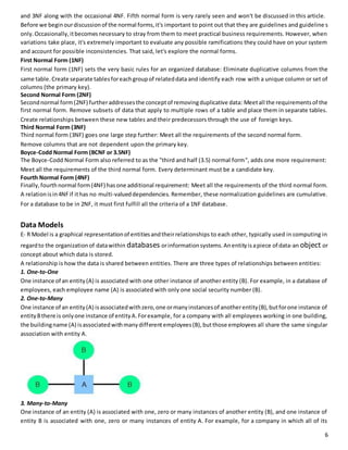 and 3NF along with the occasional 4NF. Fifth normal form is very rarely seen and won't be discussed in this article. 
Before we begin our discussion of the normal forms, it's important to point out that they are guidelines and guideline s 
only. Occasionally, it becomes necessary to stray from them to meet practical business requirements. However, when 
variations take place, it's extremely important to evaluate any possible ramifications they could have on your system 
and account for possible inconsistencies. That said, let's explore the normal forms. 
First Normal Form (1NF) 
First normal form (1NF) sets the very basic rules for an organized database: Eliminate duplicative columns from the 
same table. Create separate tables for each group of related data and identify each row with a unique column or set of 
columns (the primary key). 
Second Normal Form (2NF) 
Second normal form (2NF) further addresses the concept of removing duplicative data: Meet all the requirements of the 
first normal form. Remove subsets of data that apply to multiple rows of a table and place them in separate tables. 
Create relationships between these new tables and their predecessors through the use of foreign keys. 
Third Normal Form (3NF) 
Third normal form (3NF) goes one large step further: Meet all the requirements of the second normal form. 
Remove columns that are not dependent upon the primary key. 
Boyce-Codd Normal Form (BCNF or 3.5NF) 
The Boyce-Codd Normal Form also referred to as the "third and half (3.5) normal form", adds one more requirement: 
Meet all the requirements of the third normal form. Every determinant must be a candidate key. 
Fourth Normal Form (4NF) 
Finally, fourth normal form (4NF) has one additional requirement: Meet all the requirements of the third normal form. 
A relation is in 4NF if it has no multi-valued dependencies. Remember, these normalization guidelines are cumulative. 
For a database to be in 2NF, it must first fulfill all the criteria of a 1NF database. 
Data Models 
E- R Model is a graphical representation of entities and their relationships to each other, typically used in computing in 
regard to the organization of data within databases or information systems. An entity is a piece of data-an object or 
concept about which data is stored. 
A relationship is how the data is shared between entities. There are three types of relationships between entities: 
1. One-to-One 
One instance of an entity (A) is associated with one other instance of another entity (B). For example, in a database of 
employees, each employee name (A) is associated with only one social security number (B). 
2. One-to-Many 
One instance of an entity (A) is associated with zero, one or many instances of another entity (B), but for one instance of 
entity B there is only one instance of entity A. For example, for a company with all employees working in one building, 
the building name (A) is associated with many different employees (B), but those employees all share the same singular 
association with entity A. 
3. Many-to-Many 
One instance of an entity (A) is associated with one, zero or many instances of another entity (B), and one instance of 
entity B is associated with one, zero or many instances of entity A. For example, for a company in which all of its 
6 
 