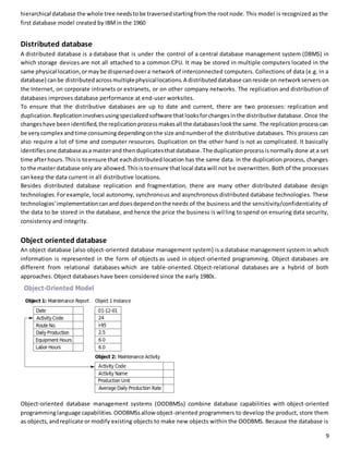 hierarchical database the whole tree needs to be traversed starting from the root node. This model is recognized as the 
first database model created by IBM in the 1960 
Distributed database 
A distributed database is a database that is under the control of a central database management system (DBMS) in 
which storage devices are not all attached to a common CPU. It may be stored in multiple computers located in the 
same physical location, or may be dispersed over a network of interconnected computers. Collections of data (e.g. in a 
database) can be distributed across multiple physical locations. A distributed database can reside on network servers on 
the Internet, on corporate intranets or extranets, or on other company networks. The replication and distribution of 
databases improves database performance at end-user worksites. 
To ensure that the distributive databases are up to date and current, there are two processes: replication and 
duplication. Replication involves using specialized software that looks for changes in the distributive database. Once the 
changes have been identified, the replication process makes all the databases look the same. The replication process can 
be very complex and time consuming depending on the size and number of the distributive databases. This process can 
also require a lot of time and computer resources. Duplication on the other hand is not as complicated. It basically 
identifies one database as a master and then duplicates that database. The duplication process is normally done at a set 
time after hours. This is to ensure that each distributed location has the same data. In the duplication process, changes 
to the master database only are allowed. This is to ensure that local data will not be overwritten. Both of the processes 
can keep the data current in all distributive locations. 
Besides distributed database replication and fragmentation, there are many other distributed database design 
technologies. For example, local autonomy, synchronous and asynchronous distributed database technologies. These 
technologies' implementation can and does depend on the needs of the business and the sensitivity/confidentiality of 
the data to be stored in the database, and hence the price the business is wil ling to spend on ensuring data security, 
consistency and integrity. 
Object oriented database 
An object database (also object-oriented database management system) is a database management system in which 
information is represented in the form of objects as used in object-oriented programming. Object databases are 
different from relational databases which are table-oriented. Object-relational databases are a hybrid of both 
approaches. Object databases have been considered since the early 1980s. 
Object-oriented database management systems (OODBMSs) combine database capabilities with object-oriented 
programming language capabilities. OODBMSs allow object-oriented programmers to develop the product, store them 
as objects, and replicate or modify existing objects to make new objects within the OODBMS. Because the database is 
9 
 