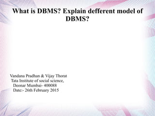 What is DBMS? Explain defferent model of
DBMS?
Vandana Pradhan & Vijay Thorat
Tata Institute of social science,
Deonar Mumbai- 400088
Date:- 26th February 2015
 