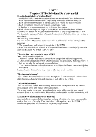 UNIT-I
Chapter-III The Relational Database model
Explain characteristics of relational table?
1. A table is perceived as a two-dimensional structure composed of rows and columns.
2. Each table row (tuple) represents a single entity occurrence within the entity set.
3. Each table column represents an attribute, and each column has a distinct name.
4. Each row/column intersection represent a single data value.
5. All values in a column must conform to the same data format.
6. Each column has a specific range of values known as the domain of that attribute.
Example: The domain for the gender attribute consists of only two possibilities: M or F.
The domain for a company’s date of hire attribute consists of all dates (from start up date to
current date)
Attribute may share a domain.
For ex: a student address and a professor address share the same domain of all possible
addresses.
7. The order of rows and columns is immaterial to the DBMS
8. Each table must have an attribute or a combination of attributes that uniquely identifies
each row. Ex: Roll_No in the STUDENT table
What are data types support by most DBMS?
Ans: The different data types are
1. Numeric: Numeric data are data on which you can perform arithmetic operations.
2. Character: Character data or text data or string data can contain any character, symbol or
digit not intended for mathematical manipulations.
3. Date: Date attributes contain calendar dates stored in special format known as the julian
date format.
Logical: Logical data can have only a true or false (yes or no) condition.
What is data dictionary?
Ans: The data dictionary provides detailed descriptions of all tables and so contains all of
attributes names,characteristics and structure of each table in the system.
What is system catalog?
Ans: it is a detailed system data dictionary that describes all objects within the database,
including data about table names, table’s creator etc..
The system catalog is a system – created database whose tables store the user created
database characteristics and content. These tables can be queried just like user-defined table.
Explain about indexes in relational database?
Ans: An index is composed of an index key and a set of pointers. An index can be used to
retrieve data more efficiently. When you define a table’s primary key, the DBMS
automatically creates a unique index on the primary key columns.
Page 13
 