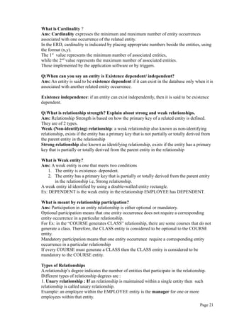 What is Cardinality ?
Ans: Cardinality expresses the minimum and maximum number of entity occurrences
associated with one occurrence of the related entity.
In the ERD, cardinality is indicated by placing appropriate numbers beside the entities, using
the format (x,y).
The 1st
value represents the minimum number of associated entities,
while the 2nd
value represents the maximum number of associated entities.
These implemented by the application software or by triggers.
Q:When can you say an entity is Existence dependent/ independent?
Ans: An entity is said to be existence dependent if it can exist in the database only when it is
associated with another related entity occurrence.
Existence independence: if an entity can exist independently, then it is said to be existence
dependent.
Q:What is relationship strength? Explain about strong and weak relationships.
Ans: Relationship Strength is based on how the primary key of a related entity is defined.
They are of 2 types.
Weak (Non-identifying) relationship: a weak relationship also known as non-identifying
relationship, exists if the entity has a primary key that is not partially or totally derived from
the parent entity in the relationship
Strong relationship also known as identifying relationship, exists if the entity has a primary
key that is partially or totally derived from the parent entity in the relationship
What is Weak entity?
Ans: A weak entity is one that meets two conditions
1. The entity is existence- dependent.
2. The entity has a primary key that is partially or totally derived from the parent entity
in the relationship i.e, Strong relationship.
A weak entity id identified by using a double-walled entity rectangle.
Ex: DEPENDENT is the weak entity in the relationship EMPLOYEE has DEPENDENT.
What is meant by relationship participation?
Ans: Participation in an entity relationship is either optional or mandatory.
Optional participation means that one entity occurrence does not require a corresponding
entity occurrence in a particular relationship.
For Ex: in the “COURSE generates CLASS” relationship, there are some courses that do not
generate a class. Therefore, the CLASS entity is considered to be optional to the COURSE
entity.
Mandatory participation means that one entity occurrence require a corresponding entity
occurrence in a particular relationship
If every COURSE must generate a CLASS then the CLASS entity is considered to be
mandatory to the COURSE entity.
Types of Relationships
A relationship’s degree indicates the number of entities that participate in the relationship.
Different types of relationship degrees are :
1. Unary relationship : If an relationship is maintained within a single entity then such
relationship is called unary relationship.
Example: an employee within the EMPLOYEE entity is the manager for one or more
employees within that entity.
Page 21
 