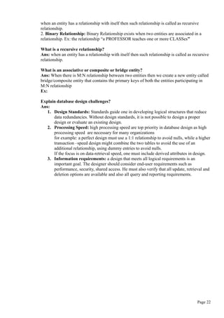 when an entity has a relationship with itself then such relationship is called as recursive
relationship.
2. Binary Relationship: Binary Relationship exists when two entities are associated in a
relationship. Ex: the relationship “a PROFESSOR teaches one or more CLASSes”
What is a recursive relationship?
Ans: when an entity has a relationship with itself then such relationship is called as recursive
relationship.
What is an associative or composite or bridge entity?
Ans: When there is M:N relationship between two entities then we create a new entity called
bridge/composite entity that contains the primary keys of both the entities participating in
M:N relationship
Ex:
Explain database design challenges?
Ans:
1. Design Standards: Standards guide one in developing logical structures that reduce
data redundancies. Without design standards, it is not possible to design a proper
design or evaluate an existing design.
2. Processing Speed: high processing speed are top priority in database design as high
processing speed are necessary for many organizations
for example: a perfect design must use a 1:1 relationship to avoid nulls, while a higher
transaction –speed design might combine the two tables to avoid the use of an
additional relationship, using dummy entries to avoid nulls.
If the focus is on data-retrieval speed, one must include derived attributes in design.
3. Information requirements: a design that meets all logical requirements is an
important goal. The designer should consider end-user requirements such as
performance, security, shared access. He must also verify that all update, retrieval and
deletion options are available and also all query and reporting requirements.
Page 22
 