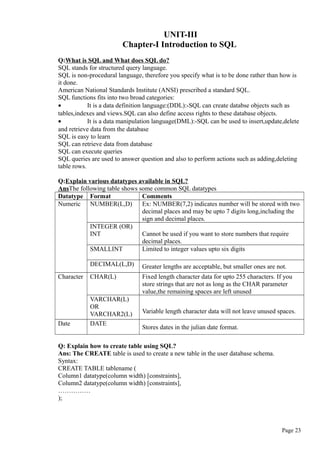 UNIT-III
Chapter-I Introduction to SQL
Q:What is SQL and What does SQL do?
SQL stands for structured query language.
SQL is non-procedural language, therefore you specify what is to be done rather than how is
it done.
American National Standards Institute (ANSI) prescribed a standard SQL.
SQL functions fits into two broad categories:
• It is a data definition language:(DDL):-SQL can create databse objects such as
tables,indexes and views.SQL can also define access rights to these database objects.
• It is a data manipulation language(DML):-SQL can be used to insert,update,delete
and retrieve data from the database
SQL is easy to learn
SQL can retrieve data from database
SQL can execute queries
SQL queries are used to answer question and also to perform actions such as adding,deleting
table rows.
Q:Explain various datatypes available in SQL?
AnsThe following table shows some common SQL datatypes
Datatype Format Comments
Numeric NUMBER(L,D) Ex: NUMBER(7,2) indicates number will be stored with two
decimal places and may be upto 7 digits long,including the
sign and decimal places.
INTEGER (OR)
INT Cannot be used if you want to store numbers that require
decimal places.
SMALLINT Limited to integer values upto six digits
DECIMAL(L,D) Greater lengths are acceptable, but smaller ones are not.
Character CHAR(L) Fixed length character data for upto 255 characters. If you
store strings that are not as long as the CHAR parameter
value,the remaining spaces are left unused
VARCHAR(L)
OR
VARCHAR2(L) Variable length character data will not leave unused spaces.
Date DATE
Stores dates in the julian date format.
Q: Explain how to create table using SQL?
Ans: The CREATE table is used to create a new table in the user database schema.
Syntax:
CREATE TABLE tablename (
Column1 datatype(column width) [constraints],
Column2 datatype(column width) [constraints],
……………
);
Page 23
 
