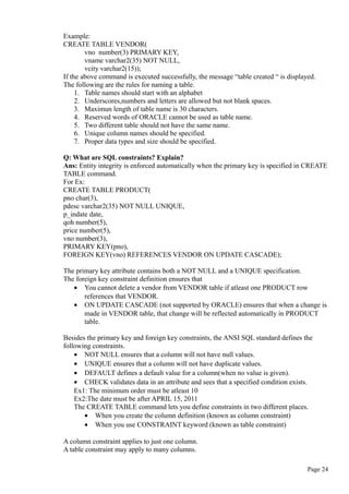 Example:
CREATE TABLE VENDOR(
vno number(3) PRIMARY KEY,
vname varchar2(35) NOT NULL,
vcity varchar2(15));
If the above command is executed successfully, the message “table created “ is displayed.
The following are the rules for naming a table.
1. Table names should start with an alphabet
2. Underscores,numbers and letters are allowed but not blank spaces.
3. Maximun length of table name is 30 characters.
4. Reserved words of ORACLE cannot be used as table name.
5. Two different table should not have the same name.
6. Unique column names should be specified.
7. Proper data types and size should be specified.
Q: What are SQL constraints? Explain?
Ans: Entity integrity is enforced automatically when the primary key is specified in CREATE
TABLE command.
For Ex:
CREATE TABLE PRODUCT(
pno char(3),
pdesc varchar2(35) NOT NULL UNIQUE,
p_indate date,
qoh number(5),
price number(5),
vno number(3),
PRIMARY KEY(pno),
FOREIGN KEY(vno) REFERENCES VENDOR ON UPDATE CASCADE);
The primary key attribute contains both a NOT NULL and a UNIQUE specification.
The foreign key constraint definition ensures that
• You cannot delete a vendor from VENDOR table if atleast one PRODUCT row
references that VENDOR.
• ON UPDATE CASCADE (not supported by ORACLE) ensures that when a change is
made in VENDOR table, that change will be reflected automatically in PRODUCT
table.
Besides the primary key and foreign key constraints, the ANSI SQL standard defines the
following constraints.
• NOT NULL ensures that a column will not have null values.
• UNIQUE ensures that a column will not have duplicate values.
• DEFAULT defines a default value for a column(when no value is given).
• CHECK validates data in an attribute and sees that a specified condition exists.
Ex1: The minimum order must be atleast 10
Ex2:The date must be after APRIL 15, 2011
The CREATE TABLE command lets you define constraints in two different places.
• When you create the column definition (known as column constraint)
• When you use CONSTRAINT keyword (known as table constraint)
A column constraint applies to just one column.
A table constraint may apply to many columns.
Page 24
 