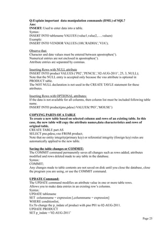 Q:Explain important data manipulation commands (DML) of SQL?
Ans:
INSERT: Used to enter data into a table.
Syntax:
INSERT INTO tablename VALUES (value1,value2,…..valuen)
Example:
INSERT INTO VENDOR VALUES (100,’RADHA’,’VJA’);
Observe that:
Character and date values must be entered between apostrophes(‘).
Numerical entries are not enclosed in apostrophes(‘).
Attribute entries are separated by commas.
Inserting Rows with NULL attribute
INSERT INTO product VALUES (‘P02’,’PENCIL’,’02-AUG-2011’, 25, 3, NULL);
Note that the NULL entry is accepted only because the vno attribute is optional in
PRODUCT table.
The NOT NULL declaration is not used in the CREATE TAVLE statement for these
attributes.
Inserting Rows with OPTIONAL attributes:
If the data is not available for all columns, then column list must be included following table
name.
INSERT INTO product(pno,pdesc) VALUES(‘P03’,’MOUSE’)
COPYING PARTS OF A TABLE
To create a new table based on selected column and rows of an existing table. In this
case, the new table will copy the attribute names,data characteristics and rows of
original table.
CREATE TABLE part AS
SELECT pno,pdesc,vno FROM product;
Note that no entity integrity(primary key) or referential integrity (foreign key) rules are
automatically applied to the new table.
Saving the table changes or COMMIT:
The COMMIT command permanently saves all changes such as rows added, attributes
modified and rows deleted made to any table in the database.
Syntax:
COMMIT;
Any changes made to table contents are not saved on disk until you close the database, close
the program you are using, or use the COMMIT command.
UPDATE Command:
The UPDATE command modifies an attribute value in one or more table rows.
Allows you to make data entries in an existing row’s columns.
Syntax:
UPDATE tablename
SET columnname = expression [,columnname = expression]
WHERE conditionlist;
Ex:To change the p_indate of product with pno P01 to 02-AUG-2011.
UPDATE PRODUCT
SET p_indate =’02-AUG-2011’
Page 25
 