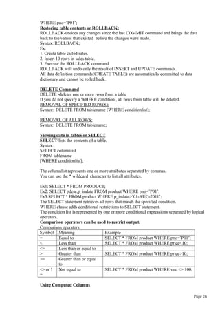 WHERE pno=’P01’;
Restoring table contents or ROLLBACK:
ROLLBACK-undoes any changes since the last COMMIT command and brings the data
back to the values that existed before the changes were made.
Syntax: ROLLBACK;
Ex:
1. Create table called sales.
2. Insert 10 rows in sales table.
3. Execute the ROLLBACK command
ROLLBACK will undo only the result of INSERT and UPDATE commands.
All data definition commands(CREATE TABLE) are automatically committed to data
dictionary and cannot be rolled back.
DELETE Command
DELETE -deletes one or more rows from a table
If you do not specify a WHERE condition , all rows from table will be deleted.
REMOVAL OF SPECIFIED ROW(S):
Syntax: DELETE FROM tablename [WHERE conditionlist];
REMOVAL OF ALL ROWS:
Syntax: DELETE FROM tablename;
Viewing data in tables or SELECT
SELECT-lists the contents of a table.
Syntax:
SELECT columnlist
FROM tablename
[WHERE conditionlist];
The columnlist represents one or more attributes separated by commas.
You can use the * wildcard character to list all attributes.
Ex1: SELECT * FROM PRODUCT;
Ex2: SELECT pdesc,p_indate FROM product WHERE pno=’P01’;
Ex3:SELECT * FROM product WHERE p_indate>’01-AUG-2011’;
The SELECT statement retrieves all rows that match the specified condition.
WHERE clause adds conditional restrictions to SELECT statement.
The condition list is represented by one or more conditional expressions separated by logical
operators.
Comparison operators can be used to restrict output.
Comparison operators:
Symbol Meaning Example
= Equal to SELECT * FROM product WHERE pno=’P01’;
< Less than SELECT * FROM product WHERE price<10;
<= Less than or equal to
> Greater than SELECT * FROM product WHERE price>10;
>= Greater than or equal
to
<> or !
=
Not equal to SELECT * FROM product WHERE vno <> 100;
Using Computed Columns
Page 26
 