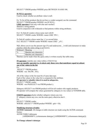 SELECT * FROM product WHERE price BETWEEN 10 AND 100;
IS NULL operator:
Used to check whether an attribute value is null.
Ex: To list all the products that do not have a vendor assigned, use the command:
SELECT * FROM product WHERE vno IS NULL;
LIKE operator:Used only with char and varchar2.
Matches a string pattern.
Used in conjuction with wildcards to find patterns within string attributes.
Ex1: To find all vendors whose name start with R
SELECT * FROM vendor WHERE vname LIKE ‘R%’;
To find all vendors whose name has ‘a’ as second letter.
Ex2: SELECT * FROM vendor WHERE vname LIKE ‘_a%’;
SQL allows you to use the percent sign (%) and underscore( _ ) wild card characters to make
matches when the entire string is not known.
Wildcard Meaning
% Matches any characters
_ Matches one characters
Matches can be made when the query entry is written exactly like table entry.
IN operator: matches any value within a VALUE list.
uses an equality operator i.e, it selects only those rows that match(are equal to) atleast
one of the values in the list
Ex:
SELECT * FROM product
WHERE vno IN(100 , 101);
All of the values in the list must be of same data type.
Each of the values in the value list is compared to the attribute.
IN operator is valuable when it is used in subqueries.
SELECT * FROM vendor
WHERE vno IN(SELECT vno FROM product );
Subquery (SELECT vno FROM product) will list all vendors who supply products.
IN operator will compare the values generated by subquery to vno values in VENDOR table.
EXISTS operator:checks whether subquery returns any row.
If subquery returns any row, run the main query otherwise don’t.
Ex:
SELECT * FROM vendor
WHERE (SELECT * FROM product WHERE qoh<=10);
Modifying structure of table:
ALTER Command: All changes to table structure are made using the ALTER command.
Syntax:
ALTER TABLE tablename
{ADD|MODIFY} (columnname datatype [{ADD|MODIFY} columnname datatype]);
To Change column’s datatype
Page 28
 