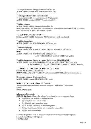 To change the vname datatype from varchar2 to char
ALTER TABLE vendor MODIFY (vname char(35));
To Change column’s data characteristics
To increase the width of vname column to 55 characters
ALTER TABLE vendor MODIFY (vname char(35));
To add a column
ALTER TABLE product ADD (pmin number(5));
If the table already has some data , we cannot add new column with NOT NULL as existing
rows will default to NULL for the new column.
TO ADD TABLE CONSTRAINTS:
Syntax: ALTER TABLE tablename ADD constraint [ADD constraint];
To add primary key:
ALTER TABLE part ADD PRIMARY KEY(part_no);
To add foreign key:
ALTER TABLE part ADD FOREIGN KEY(vno) REFERENCES vendor;
(OR)
ALTER TABLE part ADD PRIMARY KEY(part_no)
ADD FOREIGN KEY(vno) REFERENCES vendor;
To add primary and foreign key using the keyword CONSTRAINT:
ALTER TABLE part ADD CONSTRAINT pk_partno PRIMARY KEY(part_no)
ADD CONSTRAINT fk_vno FOREIGN KEY(vno) REFERENCES vendor;
TO REMOVE A COLUMN OR TABLE CONSTRAINT
Synax: ALTER TABLE tablename
DROP{ PRIMARY KEY | COLUMN columnname | CONSTRAINT constraintname};
Dropping a column: deleting a column
ALTER TABLE product DROP COLUMN pmin;
DELETING A TABLE FROM DATABASE:
A table can be deleted from the database using the DROP TABLE command.
Syntax:
DROP TABLE part;
Advanced select queries
ORDER BY clause: Orders the selected rows based on one or more attributes
• Used in the last portion of select statement
• By using this, rows can be sorted
• By default it takes ascending order
• DESC is used for sorting in descending order
• Sorting by column which is not in select list is possible.
• Sorting by column aliases
Example: To produce a list of products sorted in descending order of their prices.
SELECT pno,pdesc,p_indate,price
FROM product
Page 29
 
