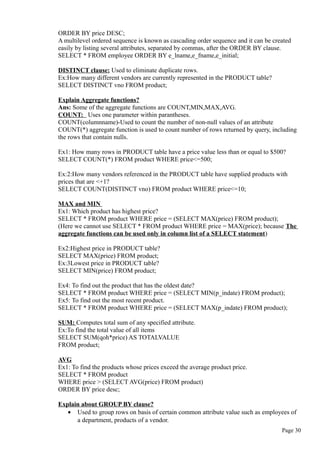 ORDER BY price DESC;
A multilevel ordered sequence is known as cascading order sequence and it can be created
easily by listing several attributes, separated by commas, after the ORDER BY clause.
SELECT * FROM employee ORDER BY e_lname,e_fname,e_initial;
DISTINCT clause: Used to eliminate duplicate rows.
Ex:How many different vendors are currently represented in the PRODUCT table?
SELECT DISTINCT vno FROM product;
Explain Aggregate functions?
Ans: Some of the aggregate functions are COUNT,MIN,MAX,AVG.
COUNT: Uses one parameter within parantheses.
COUNT(columnname)-Used to count the number of non-null values of an attribute
COUNT(*) aggregate function is used to count number of rows returned by query, including
the rows that contain nulls.
Ex1: How many rows in PRODUCT table have a price value less than or equal to $500?
SELECT COUNT(*) FROM product WHERE price<=500;
Ex:2:How many vendors referenced in the PRODUCT table have supplied products with
prices that are <+1?
SELECT COUNT(DISTINCT vno) FROM product WHERE price<=10;
MAX and MIN
Ex1: Which product has highest price?
SELECT * FROM product WHERE price = (SELECT MAX(price) FROM product);
(Here we cannot use SELECT * FROM product WHERE price = MAX(price); because The
aggregate functions can be used only in column list of a SELECT statement)
Ex2:Highest price in PRODUCT table?
SELECT MAX(price) FROM product;
Ex:3Lowest price in PRODUCT table?
SELECT MIN(price) FROM product;
Ex4: To find out the product that has the oldest date?
SELECT * FROM product WHERE price = (SELECT MIN(p_indate) FROM product);
Ex5: To find out the most recent product.
SELECT * FROM product WHERE price = (SELECT MAX(p_indate) FROM product);
SUM: Computes total sum of any specified attribute.
Ex:To find the total value of all items
SELECT SUM(qoh*price) AS TOTALVALUE
FROM product;
AVG
Ex1: To find the products whose prices exceed the average product price.
SELECT * FROM product
WHERE price > (SELECT AVG(price) FROM product)
ORDER BY price desc;
Explain about GROUP BY clause?
• Used to group rows on basis of certain common attribute value such as employees of
a department, products of a vendor.
Page 30
 