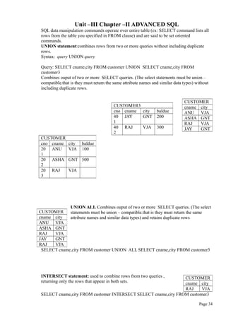 Unit –III Chapter –II ADVANCED SQL
SQL data manipulation commands operate over entire table (ex: SELECT command lists all
rows from the table you specified in FROM clause) and are said to be set oriented
commands.
UNION statement:combines rows from two or more queries without including duplicate
rows.
Syntax: query UNION query
Query: SELECT cname,city FROM customer UNION SELECT cname,city FROM
customer3
Combines ouput of two or more SELECT queries. (The select statements must be union –
compatible.that is they must return the same attribute names and similar data types) without
including duplicate rows.
UNION ALL Combines ouput of two or more SELECT queries. (The select
statements must be union – compatible.that is they must return the same
attribute names and similar data types) and retains duplicate rows
SELECT cname,city FROM customer UNION ALL SELECT cname,city FROM customer3
INTERSECT statement: used to combine rows from two queries ,
returning only the rows that appear in both sets.
SELECT cname,city FROM customer INTERSECT SELECT cname,city FROM customer3
Page 34
CUSTOMER3
cno cname city baldue
40
1
JAY GNT 200
40
2
RAJ VJA 300
CUSTOMER
cname city
ANU VJA
ASHA GNT
RAJ VJA
JAY GNT
CUSTOMER
cno cname city baldue
20
1
ANU VJA 100
20
2
ASHA GNT 500
20
3
RAJ VJA
CUSTOMER
cname city
ANU VJA
ASHA GNT
RAJ VJA
JAY GNT
RAJ VJA
CUSTOMER
cname city
RAJ VJA
 