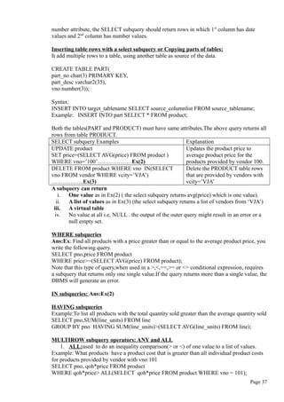 number attribute, the SELECT subquery should return rows in which 1st
column has date
values and 2nd
column has number values.
Inserting table rows with a select subquery or Copying parts of tables:
It add multiple rows to a table, using another table as source of the data.
CREATE TABLE PART(
part_no char(3) PRIMARY KEY,
part_desc varchar2(35),
vno number(3));
Syntax:
INSERT INTO target_tablename SELECT source_columnlist FROM source_tablename;
Example: INSERT INTO part SELECT * FROM product;
Both the tables(PART and PRODUCT) must have same attributes.The above query returns all
rows from table PRODUCT.
SELECT subquery Examples Explanation
UPDATE product
SET price=(SELECT AVG(price) FROM product )
WHERE vno=’100’………………Ex(2)
Updates the product price to
average product price for the
products provided by vendor 100.
DELETE FROM product WHERE vno IN(SELECT
vno FROM vendor WHERE vcity=’VJA’)
……………..Ex(3)
Delete the PRODUCT table rows
that are provided by vendors with
vcity=’VJA’
A subquery can return
i. One value as in Ex(2) ( the select subquery returns avg(price) which is one value).
ii. A list of values as in Ex(3) (the select subquery returns a list of vendors from ‘VJA’)
iii. A virtual table
iv. No value at all i.e, NULL . the output of the outer query might result in an error or a
null empty set.
WHERE subqueries
Ans:Ex: Find all products with a price greater than or equal to the average product price, you
write the following query.
SELECT pno,price FROM product
WHERE price>=(SELECT AVG(price) FROM product);
Note that this type of query,when used in a >,<,==,>= or <= conditional expression, requires
a subquery that returns only one single value.If the query returns more than a single value, the
DBMS will generate an error.
IN subqueries: Ans:Ex(2)
HAVING subqueries
Example:To list all products with the total quantity sold greater than the average quantity sold
SELECT pno,SUM(line_units) FROM line
GROUP BY pno HAVING SUM(line_units)>(SELECT AVG(line_units) FROM line);
MULTIROW subquery operators: ANY and ALL
1. ALL:used to do an inequality comparison(> or <) of one value to a list of values.
Example: What products have a product cost that is greater than all individual product costs
for products provided by vendor with vno 101
SELECT pno, qoh*price FROM product
WHERE qoh*price> ALL(SELECT qoh*price FROM product WHERE vno = 101);
Page 37
 