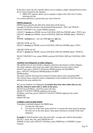 In the above query the ALL operator allows you to compare a single value(qoh*price) with a
list of values returned by the subquery.
2. ANY: ANY operator allows you to compare a single value with a list of values,
selecting only the
rows whose qoh*price is greater than any value of the list.
FROM subqueries
FROM clause specifies the table from which data will be drawn.
Example:To find all customers who purchased both products ‘PEN’ and ‘PENCIL’
SELECT DISTINCT cno, cname FROM customer,
( SELECT invoice.cno FROM invoice NATURAL JOIN line WHERE pdesc=’PEN’) cp1,
(SELECT invoice.cno FROM invoice NATURAL JOIN line WHERE pdesc=’PENCIL’)
cp2
WHERE customer.cno = cp1.cno AND cp1.cno=cp2.cno;
(OR)
CREATE VIEW cp1 AS
SELECT invoice.cno FROM invoice NATURAL JOIN line WHERE pdesc=’PEN’;
CREATE VIEW cp2 AS
SELECT invoice.cno FROM invoice NATURAL JOIN line WHERE pdesc=’PENCIL’;
SELECT DISTINCT cno, cname FROM customer NATURAL JOIN cp1 NATURAL JOIN
cp2;
Attribute List Subqueries or inline subquery.
The attribute list can also include a subquery expression also known as inline subquery.
The inline subquery must return one single value otherwise an error code is raised.
SELECT pno, price ,(SELECT AVG(price) FROM product) AS AVGPRICE ,
price - (SELECT AVG(price) FROM product) AS DIFF
FROM product;
The query used the full expression instead of column aliases when computing DIFF.
The column aliases cannot be used in computations in the attribute list when the alias is
defined in the same attribute list.
We can use Attribute List Subqueries to include data from other tables that are not
directly related to main table or tables in the query.
SELECT pno,SUM(line_units*line_price) AS sales,
(SELECT COUNT(*) FROM employee) AS ecount,
SUM(line_units*line_price)/ (SELECT COUNT(*) FROM employee) AS contib
FROM line
GROUP BY pno;
CORRELATED SUBQUERIES
To produce correlated subquery the DBMS does
i. It iniates the outer query
ii. For each row of the outer query result set, it executes the inner query by passing
the outer row to the inner query.( inner query references a column of the outer
subquery)
Example:To find all product sales who units sold > average units sold for that product.
SELECT invno, pno, line_units FROM line LS
WHERE LS.line_units>(SELECT AVG(line_units) FROM line LA WHERE LA.pno =
LS.pno);
Page 38
 