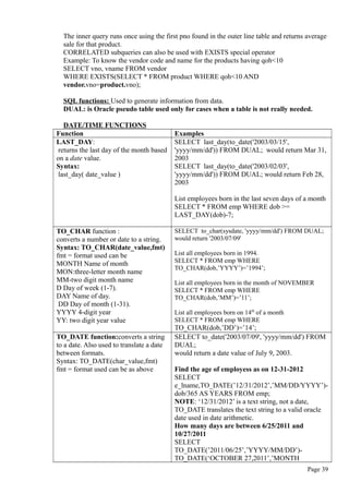 The inner query runs once using the first pno found in the outer line table and returns average
sale for that product.
CORRELATED subqueries can also be used with EXISTS special operator
Example: To know the vendor code and name for the products having qoh<10
SELECT vno, vname FROM vendor
WHERE EXISTS(SELECT * FROM product WHERE qoh<10 AND
vendor.vno=product.vno);
SQL functions: Used to generate information from data.
DUAL: is Oracle pseudo table used only for cases when a table is not really needed.
DATE/TIME FUNCTIONS
Function Examples
LAST_DAY:
returns the last day of the month based
on a date value.
Syntax:
last_day( date_value )
SELECT last_day(to_date('2003/03/15',
'yyyy/mm/dd')) FROM DUAL; would return Mar 31,
2003
SELECT last_day(to_date('2003/02/03',
'yyyy/mm/dd')) FROM DUAL; would return Feb 28,
2003
List employees born in the last seven days of a month
SELECT * FROM emp WHERE dob >=
LAST_DAY(dob)-7;
TO_CHAR function :
converts a number or date to a string.
Syntax: TO_CHAR(date_value,fmt)
fmt = format used can be
MONTH Name of month
MON:three-letter month name
MM-two digit month name
D Day of week (1-7).
DAY Name of day.
DD Day of month (1-31).
YYYY 4-digit year
YY: two digit year value
SELECT to_char(sysdate, 'yyyy/mm/dd') FROM DUAL;
would return '2003/07/09'
List all employees born in 1994.
SELECT * FROM emp WHERE
TO_CHAR(dob,’YYYY’)=’1994’;
List all employees born in the month of NOVEMBER
SELECT * FROM emp WHERE
TO_CHAR(dob,’MM’)=’11’;
List all employees born on 14th
of a month
SELECT * FROM emp WHERE
TO_CHAR(dob,’DD’)=’14’;
TO_DATE function:converts a string
to a date. Also used to translate a date
between formats.
Syntax: TO_DATE(char_value,fmt)
fmt = format used can be as above
SELECT to_date('2003/07/09', 'yyyy/mm/dd') FROM
DUAL;
would return a date value of July 9, 2003.
Find the age of employess as on 12-31-2012
SELECT
e_lname,TO_DATE(’12/31/2012’,’MM/DD/YYYY’)-
dob/365 AS YEARS FROM emp;
NOTE: ‘12/31/2012’ is a text string, not a date,
TO_DATE translates the text string to a valid oracle
date used in date arithmetic.
How many days are between 6/25/2011 and
10/27/2011
SELECT
TO_DATE(’2011/06/25’,’YYYY/MM/DD’)-
TO_DATE(‘OCTOBER 27,2011’,’MONTH
Page 39
 