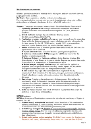 Database system environment:
Database system environment is made up of five major parts. They are hardware, software,
people, procedures and data.
Hardware: Hardware refers to all of the system’s physical devices.
For ex: computers (micro computers, servers etc..), storage devices, printers, networking
devices (hubs, switches etc…) and other devices ( ATMS, ID readers etc..)
Software: Three types softwares are needed to make the database system function fully.
1. Operating system software: manages all hardware components and makes it
possible for all other software to run on the computers. Ex: UNIX, Microsoft
windows.
2. DBMS Software: manages the data within the database system.
Ex: SQL server, Oracle, DB2, My SQL
3. Application programs and utility software: are most commonly used to access data
found within the database to generate reports, tabulations and other information for
decision making. For Ex: All DBMS vendors provide GUI’s to create database
structures, control database access and monitor database operations.
4. People includes all users of database system. On the basis of their job functions, five
types of users can be identified.
1. System administrators: looks after database system general operations.
2. Database administrators (DBA) manages the DBMS and ensures that the
database is functioning properly.
3. Database Designers or Database architects design database structure. The
determination of what data are to be entered into the database and how the data are to
be organized is an important part of database designer’s job.
4. System analysts and programmers design and implement the application
programs. They design and create the data entry screens, reports and procedures
through which end users access and manipulate the database’s data.
5. End users are the people who use the application programs to run the
organisation’s daily operations. For Ex: clerks, managers, supervisors and directors.
High level end users uses the information obtained from the database to make
decisions.
5. Procedures: Procedures play an important role in a company. They enforce the
standards by which the business is conducted within the organization and with
customers. Procedures are also used to ensure that there is an organized way to
monitor and audit both the data that enter the database and the information generated
through the use of that data.
6. Data: are the raw materials from which information is generated. Data covers the
collection of facts stored in the database.
DBMS Functions:
DBMS performs several functions that guarantee the integrity and consistency of the data in
database. They are
1. Data dictionary management: The DBMS stores definitions of the data elements
and their relationships in a data dictionary. The DBMS provide data abstractions and
it removes structural and data dependency from the system.
2. Data Storage management: The DBMS creates and manages the complex structures
required for data storage, thus you need not define and program the physical data
characteristics. It also provide storage for on-screen definitions, report definitions,
data validation etc..
3. Data transformation and presentation: The DBMS must manage the data in proper
format for each country while entering dates, names etc... must not allow different
Page 4
 