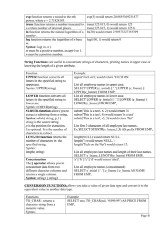 exp function returns e raised to the nth
power, where e = 2.71828183.
exp(3) would return 20.0855369231877
trunc function returns a number truncated to
a certain number of decimal places.
trunc(125.815, 0) would return 125
trunc(125.815, 1) would return 125.8
ln function returns the natural logarithm of a
number.
ln(20) would return 2.99573227355399
log function returns the logarithm of n base
m.
Syntax: log( m, n )
m must be a positive number, except 0 or 1.
n must be a positive number.
log(100, 1) would return 0
String Functions: are useful to concatenate strings of characters, printing names in upper case or
knowing the length of a given attribute.
Function Example
UPPER function converts all
letters in the specified string to
uppercase.
Syntax: UPPER(string)
upper('Tech on'); would return 'TECH ON
List all employee names in upper case.
SELECT UPPER (e_initial) || ‘.’|| UPPER (e_fname) ||
UPPER(e_lname) FROM EMP;
LOWER function converts all
letters in the specified string to
lowercase.
Syntax: LOWER(string)
List all employee names in lower case.
SELECT LOWER (e_initial) || ‘.’|| LOWER (e_fname) ||
LOWER(e_lname) FROM EMP;
SUBSTR function allows you to
extract a substring from a string.
Syntax:substr( string, p, l )
string is the source string.
p is the position for extraction.
l is optional. It is the number of
characters to extract.
substr('This is a test', 6, 2) would return 'is'
substr('This is a test', 6) would return 'is a test'
substr('This is a test', -3, 3) would return 'Net'
List first 3 characters of all employee last names..
Ex:SELECT SUBSTR(e_lname,1,3) AS prefix FROM EMP;
LENGTH function returns the
number of characters in the
specified string.
Syntax:
length( string)
length(NULL) would return NULL.
length('') would return NULL. 
length('Tech on the Net') would return 15.
List all employees last names and length of their last names.
SELECT e_lname, LENGTH(e_lname) FROM EMP;
Concatenation
The || operator allows you to
concatenate data from two
different character columns and
returns a single column.
Syntax: string1 || string2
'a' || 'b' || 'c' || 'd' would return 'abcd'.
List all employee names (concatenated)
SELECT e_initial || ‘.’|| e_fname || e_lname AS NAME
FROM EMP;
CONVERSION FUNCTIONS:allows you take a value of given data type and convert it to the
equivalent value in another data type.
Functions Example
TO_CHAR : returns a
character string from a
numeric value.
Syntax:
SELECT eno, TO_CHAR(sal, ‘9,999.99’) AS PRICE FROM
EMP;
Page 41
 