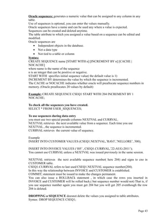 Oracle sequences: generates a numeric value that can be assigned to any column in any
table.
Use of sequences is optional, you can enter the values manually.
Oracle sequences have a name and can be used any where a value is expected.
Sequences can be created and deleted anytime.
The table attribute to which you assigned a value based on a sequence can be edited and
modified.
Oracle sequences are
• Independent objects in the database.
• Not a data type
• Not tied to a table or column
Syntax:
CREATE SEQUENCE name [START WITH n] [INCREMENT BY n] [CACHE |
NOCACHE]
where name is the name of the sequence
n is an integer that can be positive or negative.
START WITH specifies initial sequence value( the default value is 1)
INCREMENT BY determines the value by which the sequence is incremented.
The CACHE or NOCACHE indicates whether oracle will preallocate sequence numbers in
memory. (Oracle preallocates 20 values by default)
Example: CREATE SEQUENCE CSEQ1 START WITH 204 INCREMENT BY 1
NOCACHE;
To check all the sequences you have created.
SELECT * FROM USER_SEQUENCES;
To use sequences during data entry
you must use two special pseudo columns NEXTVAL and CURRVAL.
NEXTVAL retrieves the next available value from a sequence. Each time you use
NEXTVAL , the sequence is incremented.
CURRVAL retrieves the current value of sequence.
Example
INSERT INTO CUSTOMER VALUES (CSEQ1.NEXTVAL,’RAVI’,’NELLORE’, 500);
INSERT INTO INVOICE VALUES (‘I05’ , CSEQ1.CURRVAL,’22-AUG-2011’);
You cannot use CURRVAL unless a NEXTVAL was issued previously in the same session.
NEXTVAL retrieves the next available sequence number( here 204) and signs to cno in
CUSTOMER table.
CSEQ1.CURRVAL refers to last used CSEQ1.NEXTVAL sequence number(204).
In this way the relationship between INVOICE and CUSTOMER is established.
COMMIT; statement must be issued to make the changes permanent.
You can also issue a ROLLBACk statement , in which case the rows you inserted in
INVOICE and CUSTOMER will be rolled back.( but sequence number would not) That is, if
you use sequence number again you must get 204 but you will get 205 eventhough the row
204 is deleted.
DROPPING a SEQUENCE doesnot delete the values you assigned to table attributes.
Syntax: DROP SEQUENCE CSEQ1;
Page 43
 