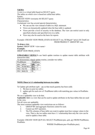 VIEWS
A view is a virtual table based on SELECT query.
The tables on which view is based are called base tables.
Syntax:
CREATE VIEW viewname AS SELECT query
Characteristics:
A relational view has several special characteristics
• We can use the view instead of table in a SQL statement.
• Views are dynamically updated when the base table is updated.
• Views provide a level of security in the database. The view can restrict users to only
specified columns and specified rows in a table.
• View may also be used as the basis for reports
Example: CREATE VIEW PROD_STATS AS SELECT vno, SUM(qoh * price) AS TotalCost
FROM PRODUCT GROUP BY vno;
To drop a view
Syntax: DROP VIEW <view name>
Example:
DROP VIEW PROD_STATS
UPDATABLE VIEWS:To use batch update routines to update master table attribute with
transaction data.
To demonstrate a batch update routine, consider two tables
NOTE:There is 1:1 relationship between two tables
To Update qoh attribute (qoh – qty as that much quantity has been sold)
1. We have to join two tables
2. update qoh for each row of ProdMaster table with matching pno values in ProdSales
table.
We use a updatable view to do that.
Updatable view is a view that can be used to update attributes in the base tables that are used
in the view.
Not all views are updatable.
The most common updatable view restrictions are as follows:
1. GROUP BY and aggregate functions cannot be used.
2. Cannot use SET operators.
3. The P.K columns of base table you want to update must have unique values in the
view. That is, the two tables must have 1:1 relationship then only the view can be
used to update a base table.
Example: CREATE VIEW QUP AS ( SELECT ProdMaster.pno, qoh, qty FROM ProdMaster,
ProdSales
WHERE ProdMaster.pno=ProdSales.pno);
Page 44
ProdMaster
pno pdesc qoh
P01 SCREWS 60
P02 NUTS 37
P03 BOLTS 50
ProdSales
pno qty
P01 7
P02 3
 