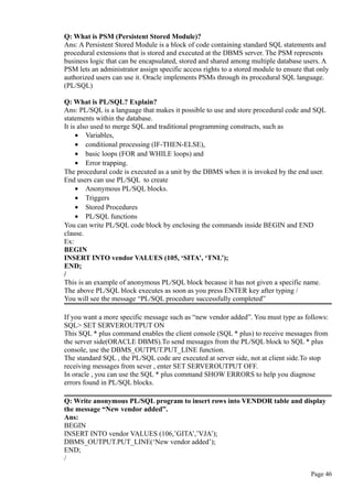 Q: What is PSM (Persistent Stored Module)?
Ans: A Persistent Stored Module is a block of code containing standard SQL statements and
procedural extensions that is stored and executed at the DBMS server. The PSM represents
business logic that can be encapsulated, stored and shared among multiple database users. A
PSM lets an administrator assign specific access rights to a stored module to ensure that only
authorized users can use it. Oracle implements PSMs through its procedural SQL language.
(PL/SQL)
Q: What is PL/SQL? Explain?
Ans: PL/SQL is a language that makes it possible to use and store procedural code and SQL
statements within the database.
It is also used to merge SQL and traditional programming constructs, such as
• Variables,
• conditional processing (IF-THEN-ELSE),
• basic loops (FOR and WHILE loops) and
• Error trapping.
The procedural code is executed as a unit by the DBMS when it is invoked by the end user.
End users can use PL/SQL to create
• Anonymous PL/SQL blocks.
• Triggers
• Stored Procedures
• PL/SQL functions
You can write PL/SQL code block by enclosing the commands inside BEGIN and END
clause.
Ex:
BEGIN
INSERT INTO vendor VALUES (105, ‘SITA’, ‘TNL’);
END;
/
This is an example of anonymous PL/SQL block because it has not given a specific name.
The above PL/SQL block executes as soon as you press ENTER key after typing /
You will see the message “PL/SQL procedure successfully completed”
If you want a more specific message such as “new vendor added”. You must type as follows:
SQL> SET SERVEROUTPUT ON
This SQL * plus command enables the client console (SQL * plus) to receive messages from
the server side(ORACLE DBMS).To send messages from the PL/SQL block to SQL * plus
console, use the DBMS_OUTPUT.PUT_LINE function.
The standard SQL , the PL/SQL code are executed at server side, not at client side.To stop
receiving messages from sever , enter SET SERVEROUTPUT OFF.
In oracle , you can use the SQL * plus command SHOW ERRORS to help you diagnose
errors found in PL/SQL blocks.
Q: Write anonymous PL/SQL program to insert rows into VENDOR table and display
the message “New vendor added”.
Ans:
BEGIN
INSERT INTO vendor VALUES (106,’GITA’,’VJA’);
DBMS_OUTPUT.PUT_LINE(‘New vendor added’);
END;
/
Page 46
 