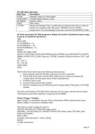 PL/SQL Basic data types
Data Type Description
CHAR character values of a fixed length
VARCHAR2 variable length character values
NUMBER numeric values
DATE Date values
%TYPE inherits the datatype from a variable that you declared previously or from an
attribute of a database table. Ex: price1 PRODUCT.price %TYPE ;
assigns price1 the same datatype as the price column in the PRODUCT table.
Q: Write anonymous PL/SQL program to display the number of products in price range
0 and 10, 11 and 60 ,61 and 110 etc..
Ans:
DECLARE
P1 NUMBER(3) := 0;
P2 NUMBER(3) := 10;
NUM NUMBER(2) := 0;
BEGIN
WHILE P2<5000 LOOP
SELECT COUNT(pno) INTO NUM FROM product WHERE price BETWEEN P1 AND P2;
DBMS_OUTPUT.PUT_LINE(‘There are ‘|| NUM|| ‘ products with price between ‘||P1|| ‘ and
‘||P2);
P1 := P2+1;
P2 := P2+50;
END LOOP;
END;
/
The PL/SQL block shown above has following characteristics.
1. Each statement inside the PL/SQL code must end with a semicolon
2. The PL/SQL block starts with the DECLARE section in which you declare the
variable names, the data types and an initial value(optional).
3. A WHILE loop is used.
4. Uses the string concatenation symbol.
5. SELECT statement uses the INTO keyword to assign output of the query to a PL/SQL
variable
The most useful feature of PL/SQL block is that they let you create code that can be named,
stored and executed either implicitly or explicitly by the DBMS.
What is Trigger ? Explain.
Ans: A trigger is a procedural sql code which is fired when a DML statements like Insert,
Delete, Update is executed on a database table.
The syntax to create a trigger in oracle is:
CREATE OR REPLACE TRIGGER trigger_name
[BEFORE / AFTER] [DELETE /INSERT/UPDATE OF column_name ] ON table_name
[FOR EACH ROW]
[DECLARE]
[variable_name data-type [:= initial_value]]
BEGIN
PL/SQL instructions;
……
Page 47
 