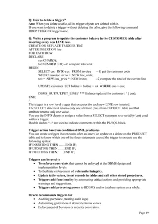 Q: How to delete a trigger?
Ans: When you delete a table, all its trigger objects are deleted with it.
If you want to delete a trigger without deleting the table, give the following command
DROP TRIGGER triggername.
Q: Write a program to update the customer balance in the CUSTOMER table after
inserting every new LINE row.
CREATE OR REPLACE TRIGGER TLC
AFTER INSERT ON line
FOR EACH ROW
DECLARE
cus CHAR(5);
tot NUMBER := 0; --to compute total cost
BEGIN
SELECT cno INTO cus FROM invoice --1) get the customer code
WHERE invoice.invno = :NEW.line_units;
tot := :NEW.line_price * :NEW.invno; --2)compute the total of the current line
UPDATE customer SET baldue = baldue + tot WHERE cno = cus;
DBMS_OUTPUT.PUT_LINE(‘ *** Balance updated for customer : ‘ || cus);
END;
/
The trigger is a row level trigger that executes for each new LINE row inserted.
The SELECT statement returns only one attribute (cno) from INVOICE table and that
attribute returns only one value.
You use the INTO clause to assign a value from a SELECT statement to a variable (cus) used
within a trigger.
Double dashes “--“ are used to indicate comments within the PL/SQL block.
Trigger action based on conditional DML predicates
You can create a trigger that executes after an insert, an update or a delete on the PRODUCT
table and to know which one of the three statements caused the trigger to execute use the
following syntax:
IF INSERTING THEN ……END IF;
IF UPDATING THEN ……END IF;
IF DELETING THEN……END IF;
Triggers can be used to
• To enforce constraints that cannot be enforced at the DBMS design and
implementation levels.
• To facilitate enforcement of referential integrity.
• Update table values, insert records in tables and call other stored procedures.
• Triggers add functionality by automating critical actions and providing appropriate
warnings and suggestions.
• Triggers add processing power to RDBMS and to database system as a whole.
Oracle recommends triggers for
• Auditing purposes (creating audit logs)
• Automating generation of derived column values.
• Enforcement of business or security constraints.
Page 49
 
