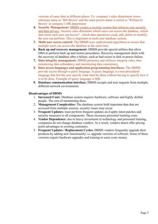 versions of same data in different places. Ex: company’s sales department stores
salesman name as ‘Bill Brown’ and the same person name is stored as ‘William G
Brown’ in company’s HR department
4. Security Management: DBMS creates a security system that enforces user security
and data privacy. Security rules determine which users can access the database, which
data items each user can access? , which data operations (read, add, delete or modify)
the user can perform. This is important in multi user database system.
5. Multi user access control: The DBMS uses sophisticated algorithms to ensure that
multiple users can access the database at the same time.
6. Back up and recovery management: DBMS provide special utilities that allow
DBA to perform back up and restore procedures. Recovery management deals with
the recovery of database after a failure, such as bad sector in disk or power failure.
7. Data integrity management: DBMS promotes and enforces integrity rules, thus
minimizing data redundancy and maximizing data consistency.
8. Data access languages and application programming interfaces: The DBMS
provide access through a query language. A query language is a non procedural
language that lets the user specify what must be done without having to specify how it
is to be done. Example of query language is SQL
9. Database communication interface: DBMS accepts end user requests from multiple,
different network environments.
Disadvantages of DBMS
1. Increased Costs: Database system requires hardware, software and highly skilled
people. The cost of maintaining these.
2. Management Complexities: The database system hold important data that are
accessed from multiple sources, security issues may occur.
3. Frequent Updates: must perform frequent updates an d apply latest patches and
security measures to all components. These increases personnel training costs.
4. Vendor Dependence: due to heavy investment in technology and personnel training,
companies do not change database vendors. As a result, vendors donot offer pricing
point advantages to existing customers.
5. Frequent Updates / Replacement Cycles: DBMS vendors frequently upgrade their
products by adding new functionality i.e, upgrade versions of software. Some of these
versions require hardware upgrades and training to users costs money.
Page 5
 