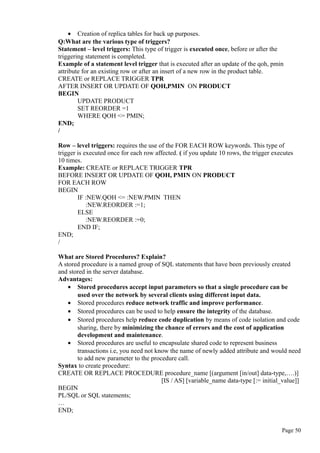 • Creation of replica tables for back up purposes.
Q:What are the various type of triggers?
Statement – level triggers: This type of trigger is executed once, before or after the
triggering statement is completed.
Example of a statement level trigger that is executed after an update of the qoh, pmin
attribute for an existing row or after an insert of a new row in the product table.
CREATE or REPLACE TRIGGER TPR
AFTER INSERT OR UPDATE OF QOH,PMIN ON PRODUCT
BEGIN
UPDATE PRODUCT
SET REORDER =1
WHERE QOH <= PMIN;
END;
/
Row – level triggers: requires the use of the FOR EACH ROW keywords. This type of
trigger is executed once for each row affected. ( if you update 10 rows, the trigger executes
10 times.
Example: CREATE or REPLACE TRIGGER TPR
BEFORE INSERT OR UPDATE OF QOH, PMIN ON PRODUCT
FOR EACH ROW
BEGIN
IF :NEW.QOH <= :NEW.PMIN THEN
:NEW.REORDER :=1;
ELSE
:NEW.REORDER :=0;
END IF;
END;
/
What are Stored Procedures? Explain?
A stored procedure is a named group of SQL statements that have been previously created
and stored in the server database.
Advantages:
• Stored procedures accept input parameters so that a single procedure can be
used over the network by several clients using different input data.
• Stored procedures reduce network traffic and improve performance.
• Stored procedures can be used to help ensure the integrity of the database.
• Stored procedures help reduce code duplication by means of code isolation and code
sharing, there by minimizing the chance of errors and the cost of application
development and maintenance.
• Stored procedures are useful to encapsulate shared code to represent business
transactions i.e, you need not know the name of newly added attribute and would need
to add new parameter to the procedure call.
Syntax to create procedure:
CREATE OR REPLACE PROCEDURE procedure_name [(argument [in/out] data-type,….)]
[IS / AS] [variable_name data-type [:= initial_value]]
BEGIN
PL/SQL or SQL statements;
…
END;
Page 50
 