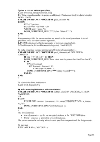 Syntax to execute a stored procedure
EXEC procedure_name[(parameter_list)];
Ex: Write a stored procedure to assign an additional 5 % discount for all products when the
QOH = 2PMIN
CREATE OR REPLACE PROCEDURE prod_discount AS
BEGIN
UPDATE product
SET discount = discount + .05
WHERE qoh >= pmin * 2;
DBMS_OUTPUT.PUT_LINE(‘*** Update Finished ***’);
END;
/
1. argument specifies the parameters that are passed to the stored procedures. A stored
procedure could have zero or more arguments.
2. IN/OUT indicates whether the parameter is for input, output or both.
3. Variables can be declared between the keywords IS and BEGIN.
To make percentage increase an input variable in the above procedure---
CREATE OR REPLACE PROCEDURE prod_discount ( pd IN NUMBER)
AS BEGIN
IF ((pd <= 0) OR (pd >= 1)) THEN
DBMS_OUTPUT.PUT_LINE(‘Error value must be greater than 0 and less than 1’);
ELSE
UPDATE product
SET discount = discount + .05
WHERE qoh >= pmin * 2;
DBMS_OUTPUT.PUT_LINE(‘*** Update Finished ***’);
END IF;
END;
/
To execute the above procedure---
EXEC prod_discount(.05);
Q: write a stored procedure to add new customer.
CREATE OR REPLACE PROCEDURE cadd (w_cname IN VARCHAR2, w_city IN
VARCHAR2)
AS
BEGIN
INSERT INTO customer (cno, cname, city) values(CSEQ1.NEXTVAL, w_cname,
w_city);
DBMS_OUTPUT.PUT_LINE(‘Customer added ’);
END;
/
The procedure uses
• several parameters one for each required attribute in the CUSTOMER table.
• CSEQ1 sequence to generate a new customer code.
The parameters can be null only when the table specifications permit null for that parameter.
To execute:
EXEC cadd(‘KALA’, ‘VJA’,NULL);
Page 51
 