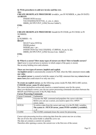 Q: Write procedures to add new invoice and line row.
Ans:
CREATE OR REPLACE PROCEDURE invadd(w_cno IN NUMBER, w_date IN DATE)
AS BEGIN
INSERT INTO invoice
VALUES(ISEQ.NEXTVAL, w_cno, w_date);
DBMS_OUTPUT.PUT_LINE(‘Invoice Added’);
END;
/
CREATE OR REPLACE PROCEDURE lineadd (ln IN CHAR, pn IN CHAR, lu IN
NUMBER)
AS
lp NUMBER := 0;
BEGIN
SELECT price INTO lp
FROM product
WHERE pno = pn ;
INSERT INTO line VALUES(ISEQ. CURRVAL, ln, pn, lu, lp);
DBMS_OUTPUT.PUT_LINE(‘Invoice Line Added’);
END;
/
Q: What is a cursor? How many types of cursors are there? How to handle cursors?
Ans:Cursor is reserved area in memory in which output of the query is stored,
like an array holding rows and columns.
There are two types of cursors: implicit and explicit.
An implicit cursor is automatically created in PL/SQL when the SQL statement returns only
one value.
An explicit cursor is created to hold the output of an SQL statement that may return two or
more rows.(but could return 0 or only one row)
To create an explicit cursor, use the following syntax inside PL/SQL DECLARE section.
CURSOR cursor_name IS select-query;
The cursor declaration section only reserves a named memory area for the cursor.
Once you declared a cursor, you can use cursor processing commands anywhere between the
BEGIN and END keywords of the PL/SQL block.
Cursor Processing Commands
Cursor Command Explanation
OPEN Executes the SQL command and populates the cursor with data
Before you can use a cursor, you need to open it Ex: OPEN
cursor_name.
FETCH To retrieve data from the cursor and copy it to the PL/SQL variables.
The syntax is : FETCH cursor_name INTO variable1 [,variable2,
…..]
CLOSE The CLOSE command closes the cursor for processing
Cursor style processing involves retrieving data from the cursor one row at a time.
The set of rows the cursor holds is called the active set.
The data set contains a current row pointer.
Therefore after opening a cursor, the current row is the first row of the cursor.
Page 52
 