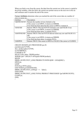 When you fetch a row from the cursor, the data from the current row in the cursor is copied to
the pl/sql variables. After the fetch, the current row pointer moves to the next row in the set
and continues until it reaches the end of the cursor.
Cursor Attributes determine when you reached the end of the cursor data set, number of
rows in cursor etc…
Attribute Description
%ROWCOUNT Returns the number of rows fetched so far.
If the cursor is not OPEN, it returns an ERROR.
If no fetch has been done but the cursor is OPEN, it returns 0.
%FOUND Returns TRUE if the last FETCH returned a row and FALSE if not.
If the cursor is not OPEN, it returns an ERROR.
If no fetch has been done, it contains NULL.
%NOTFOUND Returns TRUE if the last FETCH did not return any row and FALSE if it
did.
If the cursor is not OPEN, it returns an ERROR.
If no fetch has been done, it contains NULL.
%ISOPEN Returns TRUE if the cursor is OPEN or FALSE if the cursor is CLOSED.
CREATE OR REPLACE PROCEDURE pce IS
p product.pno%TYPE;
desc product.pdesc%TYPE;
tot NUMBER(3);
CURSOR pc IS
SELECT pno, pdesc FROM product
WHERE qoh > (SELECT AVG(qoh) FROM product);
BEGIN
DBMS_OUTPUT.PUT_LINE(‘PRODUCTS WITH QOH > AVG(QOH)’);
OPEN pc;
LOOP
FETCH pc INTO p,desc;
EXIT WHEN pc%NOTFOUND;
DBMS_OUTPUT.PUT_LINE(p||’ => ‘||desc);
END LOOP;
DBMS_OUTPUT.PUT_LINE(‘TOTAL PRODUCT PROCESSED ‘||pc%ROWCOUNT);
CLOSE pc;
END;
/
Page 53
 