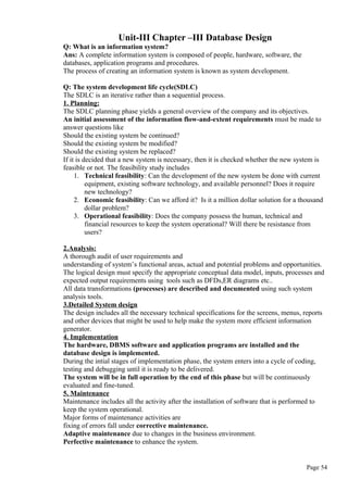 Unit-III Chapter –III Database Design
Q: What is an information system?
Ans: A complete information system is composed of people, hardware, software, the
databases, application programs and procedures.
The process of creating an information system is known as system development.
Q: The system development life cycle(SDLC)
The SDLC is an iterative rather than a sequential process.
1. Planning:
The SDLC planning phase yields a general overview of the company and its objectives.
An initial assessment of the information flow-and-extent requirements must be made to
answer questions like
Should the existing system be continued?
Should the existing system be modified?
Should the existing system be replaced?
If it is decided that a new system is necessary, then it is checked whether the new system is
feasible or not. The feasibility study includes
1. Technical feasibility: Can the development of the new system be done with current
equipment, existing software technology, and available personnel? Does it require
new technology?
2. Economic feasibility: Can we afford it? Is it a million dollar solution for a thousand
dollar problem?
3. Operational feasibility: Does the company possess the human, technical and
financial resources to keep the system operational? Will there be resistance from
users?
2.Analysis:
A thorough audit of user requirements and
understanding of system’s functional areas, actual and potential problems and opportunities.
The logical design must specify the appropriate conceptual data model, inputs, processes and
expected output requirements using tools such as DFDs,ER diagrams etc..
All data transformations (processes) are described and documented using such system
analysis tools.
3.Detailed System design
The design includes all the necessary technical specifications for the screens, menus, reports
and other devices that might be used to help make the system more efficient information
generator.
4. Implementation
The hardware, DBMS software and application programs are installed and the
database design is implemented.
During the intial stages of implementation phase, the system enters into a cycle of coding,
testing and debugging until it is ready to be delivered.
The system will be in full operation by the end of this phase but will be continuously
evaluated and fine-tuned.
5. Maintenance
Maintenance includes all the activity after the installation of software that is performed to
keep the system operational.
Major forms of maintenance activities are
fixing of errors fall under corrective maintenance.
Adaptive maintenance due to changes in the business environment.
Perfective maintenance to enhance the system.
Page 54
 