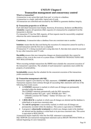 UNIT-IV Chapter-I
Transaction management and concurrency control
What is a transaction?
A transaction is any action that reads from and / or writes to a database.
A transaction is a single, indivisible, logical unit of work.
All transaction are controlled and executed by the DBMS to guarantee database integrity.
Q: Transaction properties or ACID test
Each individual transaction must display Atomicity, Consistency, Isolation and Durability.
Atomicity: requires all operations (SQL requests) of a transaction be completed if not the
transaction is aborted.
If a transaction T1 has four SQL requests, all four requests must be successfully completed
otherwise the entire transaction is aborted.
Consistency: A transaction takes a database from one consistent state to another.
Isolation: means that the data used during the execution of a transaction cannot be used by a
second transaction until the first one is completed.
If transaction T1 is being executed and is using data item X, that data item cannot be accessed
by any other transction until T1 ends.
Durability:ensures that once transaction changes are done(committed), they cannot be
undone or lost, even in the event of a system failure. COMMITED TRANSACTIONS ARE
NOT ROLLED BACK
When executing multiple transactions the DBMS must schedule the concurrent execution of
the transaction’s operations. The schedule of such transaction’s operations must exhibit the
property of serializability.
Serializability ensures that the schedule for the concurrent execution of the transactions
yields consistent results.
Q: Transaction management with SQL
Transaction support is provided by two SQL statements : COMMIT and ROLLBACK.
Transaction sequence must continue through all succeeding SQL statements until one of the
following four events occurs.
• A COMMIT statement is reached, in which case all changes are permanently
recorded within the database.
The COMMIT statement automatically ends the SQL transaction.
Ex: UPDATE product SET qoh = qoh-2 WHERE pno=’P01’;
UPDATE customer SET baldue = baldue+20 where cno = 201;
COMMIT;
• A ROLLBACK is reached, in which case all changes are aborted and the database is
rolled back to its previous consistent state.
• The end of a program is successfully reached, in which case all changes are
permanently recorded within the database. This action is equivalent to COMMIT
• A program is abnormally terminated, in which case changes made in the database
are aborted and the database is rolled back to its previous consistent state. This action
is equivalent to ROLLBACK.
A transaction begins implicitly when the first SQL statement is encountered.
SQL SERVER uses transaction management statement such as BEGIN TRANSACTION; to
indicate beginning of a new transaction.
Page 58
 